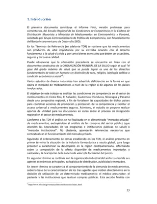 1. Introducción

El presente documento constituye el Informe Final, versión preliminar para
comentarios, del Estudio Regional de las Condiciones de Competencia en la Cadena de
Distribución Mayorista y Minorista de Medicamentos en Centroamérica y Panamá,
solicitado por Grupo Centroamericano de Política de Competencia, con financiamiento
del Banco Interamericano de Desarrollo (BID).
En los Términos de Referencia (en adelante TDR) se sostiene que los medicamentos
son productos de vital importancia por su estrecha relación con el derecho
fundamental a la salud y la vida y por tanto bienes esenciales que deben ser accesibles,
seguros y de buena calidad.
Puede observarse que la afirmación precedente se encuentra en línea con el
documento constitutivo de la ORGANIZACIÓN MUNDIAL DE LA SALUD según el cual “el
goce del grado máximo de salud que se pueda lograr es uno de los derechos
fundamentales de todo ser humano sin distinción de raza, religión, ideología política o
condición económica o social”5.
Varios estudios de diversa naturaleza han advertido deficiencias en la forma en que
opera el mercado de medicamentos a nivel de la región o de algunos de los países
involucrados.
El objetivo de este trabajo es analizar las condiciones de competencia en el sector de
medicamentos en Costa Rica, El Salvador, Guatemala, Honduras, Nicaragua y Panamá
desde una perspectiva regional, a fin de fortalecer las capacidades de dichos países
para coordinar acciones de promoción y protección de la competencia y facilitar el
acceso universal a medicamentos seguros. Asimismo, el estudio se propone realizar
aportes de utilidad para las discusiones en curso sobre el proceso de integración
regional en el sector de medicamentos.
Conforme a los TDR el análisis se ha focalizado en el denominado “mercado privado”
de medicamentos, excluyéndose el análisis de las compras del sector público (que
atienden las necesidades de los programas e instituciones públicas de salud) o
“mercado institucional”. No obstante, aparecerán referencias necesarias que
contextualizan el funcionamiento del mercado privado.
Siguiendo el ordenamiento de temas establecido en los TDR, el análisis presenta en
primer término la situación de la industria farmacéutica a escala global, para luego
proceder a caracterizar su desempeño en la región centroamericana, informando
sobre la composición de la oferta disponible de medicamentos importados y
nacionales, la descripción de la cadena de valor y la formación del precio.
En segundo término se continúa con la organización industrial del sector y el rol de sus
agentes económicos principales, su logística de distribución, publicidad y mercadeo.
En tercer término se caracteriza el comportamiento de la demanda de medicamentos,
sobre la base de la caracterización de los tres agentes que inciden directamente en la
decisión de utilización de un determinado medicamento: el médico prescriptor, el
paciente y las instituciones que realizan compras públicas. Esta sección finaliza con

5
    http://www.who.int/governance/eb/constitution/es/index.html

                                                                                     35
 