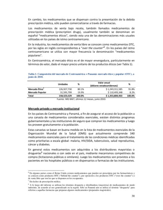 En cambio, los medicamentos que se dispensan contra la presentación de la debida
prescripción médica, sólo pueden comercializarse a través de farmacias.
Los medicamentos de venta bajo receta, también llamados medicamentos de
prescripción médica (prescription drugs), usualmente también se denominan en
español “medicamentos éticos”, siendo esta una de las denominaciones más usuales
utilizadas en los países de istmo centroamericano.
En la industria, los medicamentos de venta libre se conocen como medicamentos OTC,
por las siglas en inglés correspondientes a “over the counter”6. En los países del istmo
centroamericano se utiliza con mayor frecuencia la denominación “medicamentos
populares”.
En Centroamérica, el mercado ético es el de mayor envergadura, particularmente en
términos de valor, dado el mayor precio unitario de los productos éticos (ver Tabla 1).


Tabla 1. Composición del mercado de Centroamérica + Panamá: mercado ético y popular (OTC), a
junio de 2010.

                                                                     Valor anual
                               Unidades              %                                                     %
                                                            (dólares estadounidenses)
                7
Mercado Ético                   126,927,730      80.1%                      $ 1,243,311,585               91.8%
Mercado Popular                  31,595,799      19.9%                        $ 110,493,348                8.2%
Total                           158,523,529     100.0%                      $ 1,353,804,933              100.0%
                              Fuente: IMS MAT, últimos 12 meses, junio 2010.


Mercado privado y mercado institucional
En los países de Centroamérica y Panamá, a fin de asegurar el acceso de la población a
una canasta de medicamentos considerados esenciales, existen distintos programas
gubernamentales y las instituciones de seguro que compran los medicamentos y luego
los proveen gratuitamente a la población.
Estas canastas se basan en buena medida en la lista de medicamentos esenciales de la
Organización Mundial de la Salud (OMS) que actualmente comprende 340
medicamentos esenciales para el tratamiento de las condiciones médicas identificadas
como prioritarias a escala global: malaria, HIV/SIDA, tuberculosis, salud reproductiva,
cáncer y diabetes.
En general estos medicamentos son adquiridos a los distribuidores mayoristas o
droguerías8 nacionales o con sede en el país, mediante mecanismos competitivos de
compra (licitaciones públicas o similares). Luego los medicamentos son provistos a los
pacientes en los hospitales públicos o en dispensarios o farmacias de las instituciones.


6
  En algunos países como el Reino Unido existen medicamentos que pueden ser prescriptos por los farmacéuticos y
se conocen como productos BTC (“behind the counter”), por oposición a los productos OTC (“over the counter”) o
de venta libre que son los que se disponen en los escaparates.
7
  Sin leches de prescripción médica.
8
  A lo largo del informe se utilizan los términos droguería y distribuidora (mayorista) de medicamentos de modo
indistinto, de acuerdo al uso generalizado en la región. Sólo en Panamá aún se utiliza el término “droguería” para
referirse a aquellas farmacias que preparan algunos medicamentos (preparados magistrales).

                                                                                                               38
 