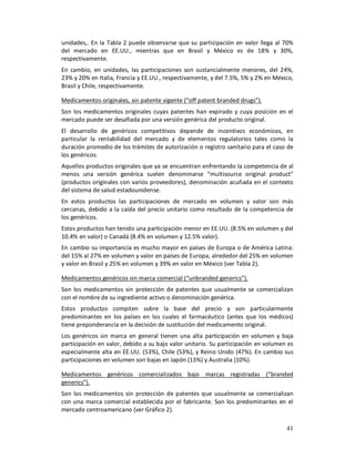 unidades,. En la Tabla 2 puede observarse que su participación en valor llega al 70%
del mercado en EE.UU., mientras que en Brasil y México es de 18% y 30%,
respectivamente.
En cambio, en unidades, las participaciones son sustancialmente menores, del 24%,
23% y 20% en Italia, Francia y EE.UU., respectivamente, y del 7.5%, 5% y 2% en México,
Brasil y Chile, respectivamente.

Medicamentos originales, sin patente vigente (“off patent branded drugs”).
Son los medicamentos originales cuyas patentes han expirado y cuya posición en el
mercado puede ser desafiada por una versión genérica del producto original.
El desarrollo de genéricos competitivos depende de incentivos económicos, en
particular la rentabilidad del mercado y de elementos regulatorios tales como la
duración promedio de los trámites de autorización o registro sanitario para el caso de
los genéricos.
Aquellos productos originales que ya se encuentran enfrentando la competencia de al
menos una versión genérica suelen denominarse “multisource original product”
(productos originales con varios proveedores), denominación acuñada en el contexto
del sistema de salud estadounidense.
En estos productos las participaciones de mercado en volumen y valor son más
cercanas, debido a la caída del precio unitario como resultado de la competencia de
los genéricos.
Estos productos han tenido una participación menor en EE.UU. (8.5% en volumen y del
10.4% en valor) o Canadá (8.4% en volumen y 12.5% valor).
En cambio su importancia es mucho mayor en países de Europa o de América Latina:
del 15% al 27% en volumen y valor en países de Europa, alrededor del 25% en volumen
y valor en Brasil y 25% en volumen y 39% en valor en México (ver Tabla 2).

Medicamentos genéricos sin marca comercial (“unbranded generics”).
Son los medicamentos sin protección de patentes que usualmente se comercializan
con el nombre de su ingrediente activo o denominación genérica.
Estos productos compiten sobre la base del precio y son particularmente
predominantes en los países en los cuales el farmacéutico (antes que los médicos)
tiene preponderancia en la decisión de sustitución del medicamento original.
Los genéricos sin marca en general tienen una alta participación en volumen y baja
participación en valor, debido a su bajo valor unitario. Su participación en volumen es
especialmente alta en EE.UU. (53%), Chile (53%), y Reino Unido (47%). En cambio sus
participaciones en volumen son bajas en Japón (13%) y Australia (10%).

Medicamentos genéricos comercializados bajo marcas registradas (“branded
generics”).
Son los medicamentos sin protección de patentes que usualmente se comercializan
con una marca comercial establecida por el fabricante. Son los predominantes en el
mercado centroamericano (ver Gráfico 2).

                                                                                    41
 