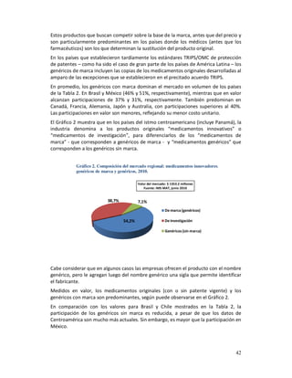 Estos productos que buscan competir sobre la base de la marca, antes que del precio y
son particularmente predominantes en los países donde los médicos (antes que los
farmacéuticos) son los que determinan la sustitución del producto original.
En los países que establecieron tardíamente los estándares TRIPS/OMC de protección
de patentes – como ha sido el caso de gran parte de los países de América Latina – los
genéricos de marca incluyen las copias de los medicamentos originales desarrolladas al
amparo de las excepciones que se establecieron en el precitado acuerdo TRIPS.
En promedio, los genéricos con marca dominan el mercado en volumen de los países
de la Tabla 2. En Brasil y México (46% y 51%, respectivamente), mientras que en valor
alcanzan participaciones de 37% y 31%, respectivamente. También predominan en
Canadá, Francia, Alemania, Japón y Australia, con participaciones superiores al 40%.
Las participaciones en valor son menores, reflejando su menor costo unitario.
El Gráfico 2 muestra que en los países del istmo centroamericano (incluye Panamá), la
industria denomina a los productos originales “medicamentos innovativos” o
“medicamentos de investigación”, para diferenciarlos de los “medicamentos de
marca” - que corresponden a genéricos de marca - y “medicamentos genéricos” que
corresponden a los genéricos sin marca.


           Gráfico 2. Composición del mercado regional: medicamentos innovadores,
           genéricos de marca y genéricos, 2010.

                                          Valor del mercado: $ 1353.2 millones
                                              Fuente: IMS MAT, junio 2010


                          38,7%           7,1%
                                                           De marca (genéricos)

                                  54,2%                    De investigación

                                                           Genéricos (sin marca)




Cabe considerar que en algunos casos las empresas ofrecen el producto con el nombre
genérico, pero le agregan luego del nombre genérico una sigla que permite identificar
el fabricante.
Medidos en valor, los medicamentos originales (con o sin patente vigente) y los
genéricos con marca son predominantes, según puede observarse en el Gráfico 2.
En comparación con los valores para Brasil y Chile mostrados en la Tabla 2, la
participación de los genéricos sin marca es reducida, a pesar de que los datos de
Centroamérica son mucho más actuales. Sin embargo, es mayor que la participación en
México.



                                                                                    42
 
