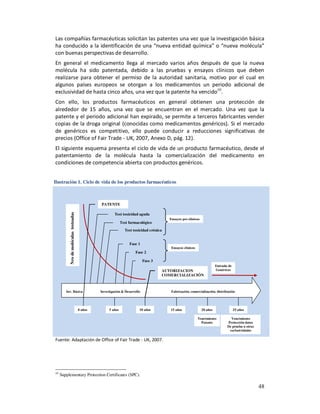 Las compañías farmacéuticas solicitan las patentes una vez que la investigación básica
ha conducido a la identificación de una “nueva entidad química” o “nueva molécula”
con buenas perspectivas de desarrollo.
En general el medicamento llega al mercado varios años después de que la nueva
molécula ha sido patentada, debido a las pruebas y ensayos clínicos que deben
realizarse para obtener el permiso de la autoridad sanitaria, motivo por el cual en
algunos países europeos se otorgan a los medicamentos un periodo adicional de
exclusividad de hasta cinco años, una vez que la patente ha vencido10.
Con ello, los productos farmacéuticos en general obtienen una protección de
alrededor de 15 años, una vez que se encuentran en el mercado. Una vez que la
patente y el periodo adicional han expirado, se permite a terceros fabricantes vender
copias de la droga original (conocidas como medicamentos genéricos). Si el mercado
de genéricos es competitivo, ello puede conducir a reducciones significativas de
precios (Office of Fair Trade - UK, 2007, Anexo D, pág. 12).
El siguiente esquema presenta el ciclo de vida de un producto farmacéutico, desde el
patentamiento de la molécula hasta la comercialización del medicamento en
condiciones de competencia abierta con productos genéricos.


Ilustración 1. Ciclo de vida de los productos farmacéuticos



                                                PATENTE

                                                         Test toxicidad aguda
          Nro de moléculas testeadas




                                                                                         Ensayos pre-clínicos
                                                              Test farmacológico
                                                                Test toxicidad crónica


                                                                   Fase 1
                                                                                          Ensayos clínicos
                                                                      Fase 2

                                                                             Fase 3
                                                                                                                          Entrada de
                                                                                      AUTORIZACION                        Genéricos
                                                                                      COMERCIALIZACIÓN



        Inv. Básica                             Investigación & Desarrollo                Fabricación, comercialización, distribución




                                       0 años        5 años              10 años         15 años                20 años                25 años

                                                                                                             Vencimiento           Vencimiento
                                                                                                               Patente           Protección datos
                                                                                                                                 De prueba u otras
                                                                                                                                  exclusividades

Fuente: Adaptación de Office of Fair Trade - UK, 2007.




10
     Supplementary Protection Certificates (SPC).

                                                                                                                                                     48
 