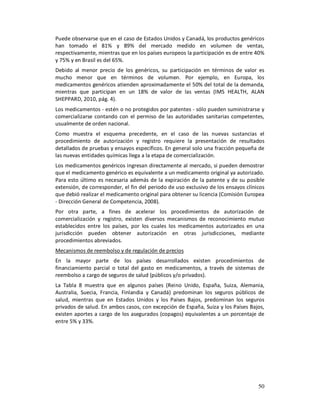 Puede observarse que en el caso de Estados Unidos y Canadá, los productos genéricos
han tomado el 81% y 89% del mercado medido en volumen de ventas,
respectivamente, mientras que en los países europeos la participación es de entre 40%
y 75% y en Brasil es del 65%.
Debido al menor precio de los genéricos, su participación en términos de valor es
mucho menor que en términos de volumen. Por ejemplo, en Europa, los
medicamentos genéricos atienden aproximadamente el 50% del total de la demanda,
mientras que participan en un 18% de valor de las ventas (IMS HEALTH, ALAN
SHEPPARD, 2010, pág. 4).
Los medicamentos - estén o no protegidos por patentes - sólo pueden suministrarse y
comercializarse contando con el permiso de las autoridades sanitarias competentes,
usualmente de orden nacional.
Como muestra el esquema precedente, en el caso de las nuevas sustancias el
procedimiento de autorización y registro requiere la presentación de resultados
detallados de pruebas y ensayos específicos. En general solo una fracción pequeña de
las nuevas entidades químicas llega a la etapa de comercialización.
Los medicamentos genéricos ingresan directamente al mercado, si pueden demostrar
que el medicamento genérico es equivalente a un medicamento original ya autorizado.
Para esto último es necesaria además de la expiración de la patente y de su posible
extensión, de corresponder, el fin del periodo de uso exclusivo de los ensayos clínicos
que debió realizar el medicamento original para obtener su licencia (Comisión Europea
- Dirección General de Competencia, 2008).
Por otra parte, a fines de acelerar los procedimientos de autorización de
comercialización y registro, existen diversos mecanismos de reconocimiento mutuo
establecidos entre los países, por los cuales los medicamentos autorizados en una
jurisdicción pueden obtener autorización en otras jurisdicciones, mediante
procedimientos abreviados.
Mecanismos de reembolso y de regulación de precios
En la mayor parte de los países desarrollados existen procedimientos de
financiamiento parcial o total del gasto en medicamentos, a través de sistemas de
reembolso a cargo de seguros de salud (públicos y/o privados).
La Tabla 8 muestra que en algunos países (Reino Unido, España, Suiza, Alemania,
Australia, Suecia, Francia, Finlandia y Canadá) predominan los seguros públicos de
salud, mientras que en Estados Unidos y los Países Bajos, predominan los seguros
privados de salud. En ambos casos, con excepción de España, Suiza y los Países Bajos,
existen aportes a cargo de los asegurados (copagos) equivalentes a un porcentaje de
entre 5% y 33%.




                                                                                    50
 