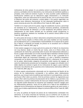 instituciones de otros países). Es una práctica común la realización de acuerdos de
precios y cantidades entre los laboratorios y las instituciones de reembolso (públicas y
privadas), como modo de contener el gasto. En estos acuerdos suelen establecerse
bonificaciones (rebates) que los laboratorios pagan directamente a la institución
aseguradora, antes que reducciones de los precios de lista, con lo cual se busca evitar
el deterioro del precio del producto a escala global, si los precios negociados son
tomados como referencia internacional. Se han observado bonificaciones sobre el
precio minorista de entre 3% y 16% (Office of Fair Trade-UK, 2007, pág. 8).
También en la mayor parte de los países, luego de establecido el precio y porcentaje
de reembolso de un medicamento, se realizan revisiones periódicas, considerando
precios internacionales de referencia y el valor terapéutico del producto (como el
medicamento ya está siendo utilizado por los pacientes puede corroborarse su
beneficio terapéutico mediante los resultados de la práctica clínica) (Office of Fair
Trade-UK, 2007, pág. 8).
En varios países de Europa se utilizan reducciones compulsivas de precios (price cuts),
tales como Francia, España o el Reino Unido, pero estas medidas son muy resistidas
por los laboratorios por su unilateralidad e imprevisibilidad. En la mayoría de los países
de la Tabla 8, a excepción de Canadá, los precios no se actualizan con la inflación
(Office of Fair Trade-UK, 2007, pág. 9).
Si bien existen copagos en la mayor parte de los países de la Tabla 8, los mecanismos
son muy diversos: desde un monto fijo por receta, como en el Reino Unido, una
combinación de monto fijo y porcentaje sobre el precio del medicamento (Alemania y
EE.UU.) y pagos relacionados con el costo anual del seguro individual o familiar (Suecia
y Suiza). Otros aspectos también pueden incidir como el tipo y gravedad de la
enfermedad objeto del tratamiento (Finlandia) o su valor o beneficio terapéutico
comparado con las demás alternativas disponibles (EE.UU. y Alemania). En la mayoría
de los países, determinadas categorías de pacientes están exentos de copagos, así
como los medicamentos provistos por los hospitales. Los copagos son utilizados con el
doble objetivo de contener el gasto de las instituciones de seguro y para incentivar
decisiones más eficientes de los pacientes entre medicamentos alternativos (Office of
Fair Trade-UK, 2007, pág. 11).
El último aspecto estrechamente relacionado con los mecanismos de fijación de los
precios de los medicamentos corresponde a las políticas sobre medicamentos
genéricos, que incluyen tanto las políticas que incentivan el uso de genéricos, como las
que buscan influir sobre sus precios. Entre las primeras cuentan las regulaciones que
buscan influir sobre las prácticas de prescripción de los médicos y que permiten a los
farmacéuticos a sustituir medicamentos de marca por medicamentos genéricos. Entre
los segundos puede destacarse los esquemas que establecen menores copagos para
los medicamentos genéricos. Varios de los países de la Tabla 8 han establecido la
obligación de los farmacéuticos de dispensar el producto genérico de menor precio, a
menos que el médico explícitamente indique lo contrario Office of Fair Trade-UK, 2007,
pág. 13).
En suma, las políticas de fijación de precios de los medicamentos contemplan tres
elementos: a) el precio minorista (en farmacia), que se conforma con el precio ex
fabrica, el margen del distribuidor y la farmacia y el impuesto a las ventas o valor

                                                                                       52
 