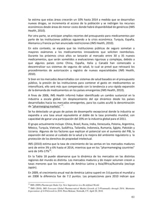 Se estima que estas áreas crecerán un 10% hasta 2014 a medida que se desarrollan
nuevas drogas, se incrementa el acceso de la población y se redirigen los recursos
económicos desde áreas de menor costo donde habrá disponibilidad de genéricos (IMS
Health, 2010).
Por otra parte, se anticipan amplios recortes del presupuesto para medicamentos por
parte de las instituciones públicas siguiendo a la crisis económica. Turquía, España,
Alemania y Francia ya han anunciado restricciones (IMS Health, 2010).
En este contexto, se espera que las instituciones públicas de seguro sometan a
mayores exámenes a los medicamentos innovadores que soliciten reembolsos.
Durante los próximos cinco años se lanzarán al mercado entre 30 y 35 nuevos
medicamentos, que serán sometidos a evaluaciones rigurosas y complejas, debido a
que algunos países como China, España, Italia y Canadá han comenzado a
descentralizar sus sistemas de seguros de salud, lo cual se prevé que retrasará los
procedimientos de autorización y registro de nuevas especialidades (IMS Health,
2010).
Si bien en los mercados desarrollados con sistemas de salud basados en el presupuesto
público, la presión de las instituciones para contener el gasto en medicamentos se
intensificará, ello será más que compensado con la tendencia a una rápida expansión
de la demanda de medicamentos en los países emergentes (IMS Health, 2010).
A fines de 2006, IMS Health informó haber identificado un cambio sustancial en la
industria a escala global. Un desplazamiento del eje dinámico desde los países
desarrollados hacia los mercados emergentes, para los cuales acuñó la denominación
de “pharmerging markets” 25.
Se ha detectado un grupo de países de desempeño excepcional donde la industria se
expandía a una tasa anual equivalente al doble de la tasa promedio mundial, con
capacidad de ganar una participación del 20% en la industria global para el 2011.
El grupo actualmente incluye: China, Brasil, Rusia, India, Venezuela, Polonia, Argentina,
México, Turquía, Vietnam, Sudáfrica, Tailandia, Indonesia, Rumania, Egipto, Pakistán y
Ucrania. Algunos de los factores que explican el potencial son el aumento del PIB, la
expansión del acceso al cuidado de la salud y la mejora del ambiente regulatorio y la
protección de los derechos de propiedad intelectual.
IMS (2010) estima que la tasa de crecimiento de las ventas en los mercados maduros
será de entre 3% y 6% hasta el 2014, mientras que en los “pharmamerging countries”
será de 14%-17%26.
En la Tabla 18 puede observarse que la dinámica de los mercados en las distintas
regiones del mundo es distinta. Los mercados maduros y de mayor volumen crecen a
tasas menores que los mercados de América Latina y Asia/África/Australia (excluye
Japón).
En 2009, el crecimiento anual real de América Latina superó en 3.6 puntos el mundial y
en 2008 la diferencia fue de 7.2 puntos. Las proyecciones para 2010 indican que

25
  IMS (2009).Pharmergin Shake-Up: New Imperatives in a Re-defined World.
26
  IMS (2010). IMS Forecasts Global Pharmaceutical Market Growth of 5-8%annually through 2014; Maintains
Expectations of 4-6%Growth in 2010. Press Release, Norwalk, CT, April 20, 2010.

                                                                                                    61
 