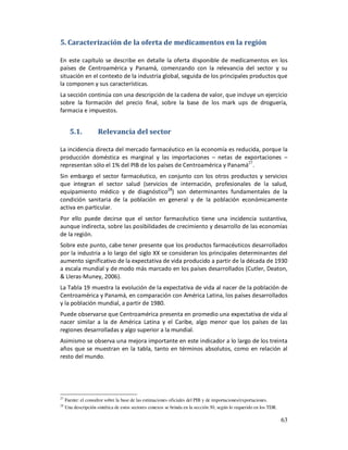 5. Caracterización de la oferta de medicamentos en la región

En este capítulo se describe en detalle la oferta disponible de medicamentos en los
países de Centroamérica y Panamá, comenzando con la relevancia del sector y su
situación en el contexto de la industria global, seguida de los principales productos que
la componen y sus características.
La sección continúa con una descripción de la cadena de valor, que incluye un ejercicio
sobre la formación del precio final, sobre la base de los mark ups de droguería,
farmacia e impuestos.


       5.1.           Relevancia del sector

La incidencia directa del mercado farmacéutico en la economía es reducida, porque la
producción doméstica es marginal y las importaciones – netas de exportaciones –
representan sólo el 1% del PIB de los países de Centroamérica y Panamá27.
Sin embargo el sector farmacéutico, en conjunto con los otros productos y servicios
que integran el sector salud (servicios de internación, profesionales de la salud,
equipamiento médico y de diagnóstico28) son determinantes fundamentales de la
condición sanitaria de la población en general y de la población económicamente
activa en particular.
Por ello puede decirse que el sector farmacéutico tiene una incidencia sustantiva,
aunque indirecta, sobre las posibilidades de crecimiento y desarrollo de las economías
de la región.
Sobre este punto, cabe tener presente que los productos farmacéuticos desarrollados
por la industria a lo largo del siglo XX se consideran los principales determinantes del
aumento significativo de la expectativa de vida producido a partir de la década de 1930
a escala mundial y de modo más marcado en los países desarrollados (Cutler, Deaton,
& Lleras-Muney, 2006).
La Tabla 19 muestra la evolución de la expectativa de vida al nacer de la población de
Centroamérica y Panamá, en comparación con América Latina, los países desarrollados
y la población mundial, a partir de 1980.
Puede observarse que Centroamérica presenta en promedio una expectativa de vida al
nacer similar a la de América Latina y el Caribe, algo menor que los países de las
regiones desarrolladas y algo superior a la mundial.
Asimismo se observa una mejora importante en este indicador a lo largo de los treinta
años que se muestran en la tabla, tanto en términos absolutos, como en relación al
resto del mundo.




27
     Fuente: el consultor sobre la base de las estimaciones oficiales del PIB y de importaciones/exportaciones.
28
     Una descripción sintética de estos sectores conexos se brinda en la sección 30, según lo requerido en los TDR.

                                                                                                                      63
 
