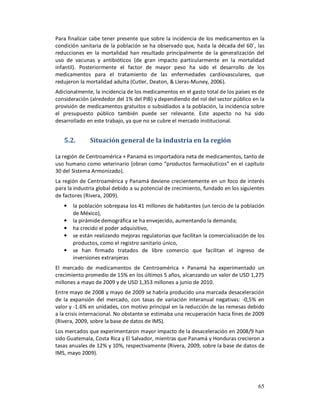 Para finalizar cabe tener presente que sobre la incidencia de los medicamentos en la
condición sanitaria de la población se ha observado que, hasta la década del 60´, las
reducciones en la mortalidad han resultado principalmente de la generalización del
uso de vacunas y antibióticos (de gran impacto particularmente en la mortalidad
infantil). Posteriormente el factor de mayor peso ha sido el desarrollo de los
medicamentos para el tratamiento de las enfermedades cardiovasculares, que
redujeron la mortalidad adulta (Cutler, Deaton, & Lleras-Muney, 2006).
Adicionalmente, la incidencia de los medicamentos en el gasto total de los países es de
consideración (alrededor del 1% del PIB) y dependiendo del rol del sector público en la
provisión de medicamentos gratuitos o subsidiados a la población, la incidencia sobre
el presupuesto público también puede ser relevante. Este aspecto no ha sido
desarrollado en este trabajo, ya que no se cubre el mercado institucional.


   5.2.       Situación general de la industria en la región

La región de Centroamérica + Panamá es importadora neta de medicamentos, tanto de
uso humano como veterinario (obran como “productos farmacéuticos” en el capítulo
30 del Sistema Armonizado).
La región de Centroamérica y Panamá deviene crecientemente en un foco de interés
para la industria global debido a su potencial de crecimiento, fundado en los siguientes
de factores (Rivera, 2009).
   •   la población sobrepasa los 41 millones de habitantes (un tercio de la población
       de México),
   •   la pirámide demográfica se ha envejecido, aumentando la demanda;
   •   ha crecido el poder adquisitivo,
   •   se están realizando mejoras regulatorias que facilitan la comercialización de los
       productos, como el registro sanitario único,
   •   se han firmado tratados de libre comercio que facilitan el ingreso de
       inversiones extranjeras
El mercado de medicamentos de Centroamérica + Panamá ha experimentado un
crecimiento promedio de 15% en los últimos 5 años, alcanzando un valor de USD 1,275
millones a mayo de 2009 y de USD 1,353 millones a junio de 2010.
Entre mayo de 2008 y mayo de 2009 se habría producido una marcada desaceleración
de la expansión del mercado, con tasas de variación interanual negativas: -0,5% en
valor y -1.6% en unidades, con motivo principal en la reducción de las remesas debido
a la crisis internacional. No obstante se estimaba una recuperación hacia fines de 2009
(Rivera, 2009, sobre la base de datos de IMS).
Los mercados que experimentaron mayor impacto de la desaceleración en 2008/9 han
sido Guatemala, Costa Rica y El Salvador, mientras que Panamá y Honduras crecieron a
tasas anuales de 12% y 10%, respectivamente (Rivera, 2009, sobre la base de datos de
IMS, mayo 2009).




                                                                                     65
 