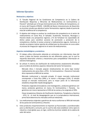 Informe Ejecutivo

Motivación y objetivos
1.   El “Estudio Regional de las Condiciones de Competencia en la Cadena de
     Distribución Mayorista y Minorista de Medicamentos en Centroamérica y
     Panamá” solicitado por el Grupo Centroamericano de Política de Competencia, en
     el marco del Proyecto ATN/OC- 11812RG del Banco Interamericano de Desarrollo
     es el primer estudio que aborda el sector farmacéutico regional, desde el punto de
     vista de la defensa de la competencia.
2.   El objetivo del trabajo es analizar las condiciones de competencia en el sector de
     medicamentos en Costa Rica, El Salvador, Guatemala, Honduras, Nicaragua y
     Panamá desde una perspectiva regional, a fin de fortalecer las capacidades de
     dichos países para coordinar acciones de promoción y protección de la
     competencia y facilitar el acceso universal a medicamentos seguros. Asimismo, el
     estudio se propone realizar aportes de utilidad para las discusiones en curso sobre
     el proceso de integración regional en el sector de medicamentos.

Aspectos metodológicos y semánticos
3.   El trabajo utiliza información obtenida en entrevistas con informantes clave del
     sector y datos de fuentes secundarias de seis diferentes países, por lo cual ha
     requerido desarrollar criterios y mecanismos para compatibilizar información en
     extremo heterogénea.
4.   Se utilizan 4 criterios de clasificación de medicamentos ampliamente difundidos
     para el análisis de distintos aspectos relevantes del sector farmacéutico:
        Mercado ético / mercado popular (medicamentos de venta bajo receta/
        medicamentos de venta libre u OTC). En Centroamérica + Panamá el mercado
        ético representa el 80% de las ventas.
        Mercado institucional y mercado privado. El mayor mercado institucional
        corresponde a Costa Rica (39%) y el menor a Nicaragua (12%). El estudio
        excluye el mercado institucional, pero la mayor parte de la información
        estadística disponible impide desagregarlo.
        Productos originales (innovadores o de investigación), productos genéricos con
        marca, productos genéricos sin marca. En Centroamérica + Panamá, los
        genéricos con marca representan el 54% de las ventas y los originales el 39%.
        Clases terapéuticas (Sistema de Clasificación Anatómica, Terapéutica y Química
        - ATC). Es el nivel de desagregación que en la jurisprudencia internacional,
        prima facie determina los mercados antitrust relevantes.
5.   Los medicamentos originales y genéricos de marca conforman el 90% del mercado
     de los países de Centroamérica y Panamá.
6.   Estos productos mayoritariamente se importan ya fraccionados y acondicionados
     para su distribución y consumo, por lo cual ha sido clave establecer cómo opera la
     industria a nivel global, que, en rigor, conforma el primer eslabón de la cadena de
     valor del sector.
                                                                                      7
 
