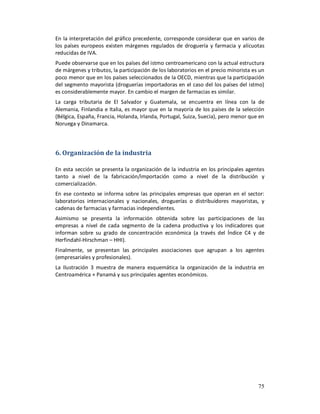 En la interpretación del gráfico precedente, corresponde considerar que en varios de
los países europeos existen márgenes regulados de droguería y farmacia y alícuotas
reducidas de IVA.
Puede observarse que en los países del istmo centroamericano con la actual estructura
de márgenes y tributos, la participación de los laboratorios en el precio minorista es un
poco menor que en los países seleccionados de la OECD, mientras que la participación
del segmento mayorista (droguerías importadoras en el caso del los países del istmo)
es considerablemente mayor. En cambio el margen de farmacias es similar.
La carga tributaria de El Salvador y Guatemala, se encuentra en línea con la de
Alemania, Finlandia e Italia, es mayor que en la mayoría de los países de la selección
(Bélgica, España, Francia, Holanda, Irlanda, Portugal, Suiza, Suecia), pero menor que en
Noruega y Dinamarca.




6. Organización de la industria

En esta sección se presenta la organización de la industria en los principales agentes
tanto a nivel de la fabricación/importación como a nivel de la distribución y
comercialización.
En ese contexto se informa sobre las principales empresas que operan en el sector:
laboratorios internacionales y nacionales, droguerías o distribuidores mayoristas, y
cadenas de farmacias y farmacias independientes.
Asimismo se presenta la información obtenida sobre las participaciones de las
empresas a nivel de cada segmento de la cadena productiva y los indicadores que
informan sobre su grado de concentración económica (a través del Índice C4 y de
Herfindahl-Hirschman – HHI).
Finalmente, se presentan las principales asociaciones que agrupan a los agentes
(empresariales y profesionales).
La Ilustración 3 muestra de manera esquemática la organización de la industria en
Centroamérica + Panamá y sus principales agentes económicos.




                                                                                      75
 