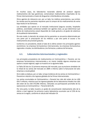 En muchos casos, los laboratorios nacionales además de producir algunos
medicamentos (de tipo genéricos), comercializan medicamentos importados de las
firmas internacionales a través de droguerías o distribuidoras vinculadas.
Otros agentes de relevancia son, por un lado, los médicos prescriptores, que emiten
las recetas que los pacientes requieren para la compra de los medicamentos de venta
bajo receta en las farmacias.
Las entidades que operan en el mercado institucional (seguros sociales, hospitales
públicos, autoridades sanitarias) también son agentes clave, ya que determinan qué
oferta de medicamentos estará disponible de modo gratuito y el grado de cobertura
de la población demandante.
De este modo, la decisión de compra de los pacientes se encuentra determinada por
una parte por la prescripción de los médicos y por otra parte el acceso a los
medicamentos de provisión gratuita.
Conforme a lo precedente, desde el lado de la oferta existen tres principales agentes
económicos: las empresas farmacéuticas internacionales, las empresas farmacéuticas
regionales o locales, las distribuidoras y las farmacias y cadenas de farmacias.


   6.1.       Laboratorios internacionales y regionales

Los principales proveedores de medicamentos en Centroamérica + Panamá, son las
empresas farmacéuticas internacionales y en menor medida algunas empresas que
operan a escala regional, según se muestra en la siguiente tabla.
La Tabla 26 lista las 12 primeras empresas del mercado, que acumularon alrededor de
la mitad de las ventas del mercado en 2009 e informa sobre la facturación de tales
empresas a escala global.
De la tabla se deduce, por un lado, la baja incidencia de las ventas en Centroamérica +
Panamá en relación a los ingresos globales de las firmas internacionales.
Las ventas acumuladas en Centroamérica + Panamá han sido del orden de los USD
654.7 millones, mientras que los ingresos globales de los laboratorios listados han sido
del orden de los USD 373,496 millones, indicando una participación promedio de las
operaciones en Centroamérica + Panamá del 0.2%.
Por otra parte, la tabla muestra un grado de concentración relativamente alto de la
oferta a nivel regional: los primeros cuatro laboratorios acumulan casi el 23% de las
ventas en la región, conforme el cálculo del Indicador C4.




                                                                                     77
 
