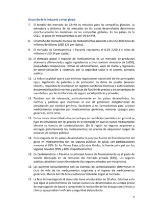 Situación de la industria a nivel global
7.   El tamaño del mercado de CA+PA es reducido para las compañías globales. La
     estructura y dinámica de los mercados de los países desarrollados determinan
     prioritariamente las decisiones de las compañías globales. En los países de la
     OECD, el gasto en medicamentos es del 1% del PIB.
8.   El tamaño del mercado mundial de medicamentos asciende a los USD 808 miles de
     millones de dólares (USD 129 per cápita).
9.   El mercado de Centroamérica + Panamá representa el 0.2% (USD 1.4 miles de
     millones y USD 34 per cápita).
10. El mercado global y regional de medicamentos es un mercado de productos
    altamente diferenciados según ingredientes activos (existen alrededor de 5,000),
    propiedades terapéuticas, formas de administración, valor de marca y regímenes
    de comercialización y cobertura por la seguridad social o el sistema sanitario
    público.
11. La industria global opera bajo estrictas regulaciones nacionales de tres principales
    tipos: legislación de patentes y de protección de datos de prueba (ensayos
    clínicos), requisitos de inscripción en registros sanitarios (licencias o autorizaciones
    de comercialización) y normas y políticas de fijación de precios y de porcentajes de
    reembolsos por las instituciones de seguro social (públicas y privadas).
12. También son de relevancia, particularmente en los países desarrollados, las
    normas y políticas que incentivan el uso de genéricos: obligatoriedad de
    prescripción por nombre genérico, facultades a los farmacéuticos para sustituir
    medicamentos originales por medicamentos genéricos, menores copagos para
    genéricos, entre otras.
13. En los países desarrollados los porcentajes de reembolso (variables) en general se
    fijan en simultáneo con los precios en el momento en que un nuevo medicamento
    obtiene su licencia de comercialización. (En la región los seguros adquieren y
    entregan gratuitamente los medicamentos; los precios de adquisición surgen de
    procesos de compra pública).
14. En la mayoría de los países desarrollados la principal fuente de financiamiento del
    gasto en medicamentos son los seguros públicos de salud, con participaciones
    mayores al 65%. En los Países Bajos y Estados Unidos, la fuente principal son los
    seguros privados (99% y 48%, respectivamente).
15. En Centroamérica + Panamá, la principal fuente de financiamiento es el gasto de
    bolsillo efectuado en las farmacias del mercado privado (69%). Los seguros
    públicos absorben la porción restante (los seguros privados son marginales).
16. Las patentes conjuntamente con las licencias de comercialización determinan el
    ciclo de vida de los medicamentos originales y el ingreso de medicamentos
    genéricos. Menos del 1% de las sustancias testeadas llegan al mercado.
17. La fase de investigación & desarrollo tiene una duración de 10 años. Esta fase es la
    que sigue al patentamiento de nuevas sustancias (desarrolladas en la etapa previa
    de investigación de base) y comprende la realización de los ensayos pre clínicos y
    clínicos que prueban la eficacia y seguridad del producto.

                                                                                          8
 