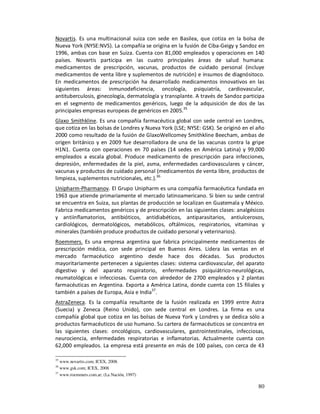 Novartis. Es una multinacional suiza con sede en Basilea, que cotiza en la bolsa de
Nueva York (NYSE:NVS). La compañía se origina en la fusión de Ciba-Geigy y Sandoz en
1996, ambas con base en Suiza. Cuenta con 81,000 empleados y operaciones en 140
países. Novartis participa en las cuatro principales áreas de salud humana:
medicamentos de prescripción, vacunas, productos de cuidado personal (incluye
medicamentos de venta libre y suplementos de nutrición) e insumos de diagnósitoco.
En medicamentos de prescripción ha desarrollado medicamentos innovativos en las
siguientes áreas: inmunodeficiencia, oncología, psiquiatría, cardiovascular,
antituberculosis, ginecología, dermatología y transplante. A través de Sandoz participa
en el segmento de medicamentos genéricos, luego de la adquisición de dos de las
principales empresas europeas de genéricos en 2005.35
Glaxo Smithkline. Es una compañía farmacéutica global con sede central en Londres,
que cotiza en las bolsas de Londres y Nueva York (LSE; NYSE: GSK). Se originó en el año
2000 como resultado de la fusión de GlaxoWellcomey Smithkline Beecham, ambas de
origen británico y en 2009 fue desarrolladora de una de las vacunas contra la gripe
H1N1. Cuenta con operaciones en 70 países (14 sedes en América Latina) y 99,000
empleados a escala global. Produce medicamento de prescripción para infecciones,
depresión, enfermedades de la piel, asma, enfermedades cardiovasculares y cáncer,
vacunas y productos de cuidado personal (medicamentos de venta libre, productos de
limpieza, suplementos nutricionales, etc.).36
Unipharm-Pharmanov. El Grupo Unipharm es una compañía farmacéutica fundada en
1963 que atiende primariamente el mercado latinoamericano. Si bien su sede central
se encuentra en Suiza, sus plantas de producción se localizan en Guatemala y México.
Fabrica medicamentos genéricos y de prescripción en las siguientes clases: analgésicos
y antiinflamatorios, antibióticos, antidiabéticos, antiparasitarios, antiulcerosos,
cardiológicos, dermatológicos, metabólicos, oftálmicos, respiratorios, vitaminas y
minerales (también produce productos de cuidado personal y veterinarios).
Roemmers. Es una empresa argentina que fabrica principalmente medicamentos de
prescripción médica, con sede principal en Buenos Aires. Lidera las ventas en el
mercado farmacéutico argentino desde hace dos décadas. Sus productos
mayoritariamente pertenecen a siguientes clases: sistema cardiovascular, del aparato
digestivo y del aparato respiratorio, enfermedades psiquiátrico-neurológicas,
reumatológicas e infecciosas. Cuenta con alrededor de 2700 empleados y 2 plantas
farmacéuticas en Argentina. Exporta a América Latina, donde cuenta con 15 filiales y
también a países de Europa, Asia e India37.
AstraZeneca. Es la compañía resultante de la fusión realizada en 1999 entre Astra
(Suecia) y Zeneca (Reino Unido), con sede central en Londres. La firma es una
compañía global que cotiza en las bolsas de Nueva York y Londres y se dedica sólo a
productos farmacéuticos de uso humano. Su cartera de farmacéuticos se concentra en
las siguientes clases: oncológicos, cardiovasculares, gastrointestinales, infecciosas,
neurociencia, enfermedades respiratorias e inflamatorias. Actualmente cuenta con
62,000 empleados. La empresa está presente en más de 100 países, con cerca de 43

35
   www.novartis.com; ICEX, 2008.
36
   www.gsk.com; ICEX, 2008
37
   www.roemmers.com.ar; (La Nación, 1997)

                                                                                    80
 