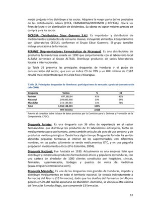 modo conjunto y los distribuye a los socios. Adquiere la mayor parte de los productos
de las distribuidoras líderes (CEFA, FARMANOVA/INTERMED y COFASA). Opera sin
fines de lucro y sin distribución de dividendos. Su objeto es lograr mejores precios de
compra para los socios.
DICEGSA (Distribuidora César Guerrero S.A.). Es importador y distribuidor de
medicamentos y productos de consumo masivo, incluyendo alimentos. Conjuntamente
con Laboratorios CEGUEL conforman el Grupo César Guerrero. El grupo también
incluye una cadena de farmacias.
REFANIC (Representaciones Farmacéuticas de Nicaragua). Es una distribuidora de
productos farmacéuticos creada en 1990 que conjuntamente con el laboratorio local
ALTASA pertenece al Grupo ALTASA. Distribuye productos de varios laboratorios
locales e internacionales.
La Tabla 29 presenta las principales droguerías de Honduras y el grado de
concentración del sector, que con un índice C3 de 78% y un HHI mínimo de 2,582
resulta más concentrado que en Costa Rica y Nicaragua.


Tabla 29. Principales droguerías de Honduras: participaciones de mercado y grado de concentración
(año 2006)

Droguería                          Ventas                           %                      C3
Farinter                          697,389,64                       45%                    45%
Nacional                         299,890,990                       19%                    64%
Mandofer                         219,149,983                       14%                    78%
Total                          1,550,138,593                      100%
                                 HHI mínimo                       2,582
Fuente: el consultor sobre la base de datos provistos por la Comisión para la Defensa y Promoción de la
Competencia (CPDC).


Droguería Farinter. Es una droguería con 36 años de experiencia en el sector
farmacéutico, que distribuye los productos de 31 laboratorios extranjeros, tanto de
medicamentos para uso humano, como también artículos de aseo de uso personal y de
productos medico quirúrgicos. Desde hace algún tiempo Droguerías Farinter ha venido
abriendo pequeñas farmacias al interior de los supermercados, con diferentes
nombres, en las cuales solamente se vende medicamentos OTC, y en una pequeña
proporción medicamentos éticos (Pro Colombia, 2004).
Droguería Nacional. Fue fundada en 1930. Actualmente es una empresa líder que
distribuye y comercializa productos farmacéuticos éticos y populares en Honduras, con
una cartera de alrededor de 1000 clientes constituida por hospitales, clínicas,
farmacias, supermercados, bodegas y puestos de venta de medicinas
(www.drogueriainternacional.com).
Droguería Mandofer. Es una de las droguerías más grandes de Honduras, importa y
distribuye medicamentos en todo el territorio nacional. Se vincula indirectamente a
Farmacias del Ahorro (10 farmacias), dado que los dueños del Farmacias del Ahorro
poseen el 50% del capital accionario de Mandofer. Asimismo, se vincula a otra cadena
de farmacias llamadas Regis, que comprende 13 farmacias.


                                                                                                    85
 