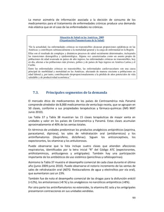 La menor asimetría de información asociada a la decisión de consumo de los
medicamentos para el tratamiento de enfermedades crónicas produce una demanda
más elástica que en el caso de las enfermedades no crónicas.


                               Situación de Salud en las Américas, 2009
                              (Organización Panamericana de la Salud)

“En la actualidad, las enfermedades crónicas no transmisibles alcanzan proporciones epidémicas en las
Américas y contribuyen substancialmente a la mortalidad general y la carga de enfermedad en la Región.
Ellas son el resultado de complejos y dinámicos procesos de salud socialmente determinados, incluyendo
las transiciones demográfica y epidemiológica. Alguna vez caracterizadas como un asunto propio de
poblaciones de edad avanzada en países de alto ingreso, las enfermedades crónicas no transmisibles, hoy
en día, afectan a las poblaciones más jóvenes, pobres y de países de bajo ingreso en América Latina y el
Caribe.
Entre las enfermedades crónicas no transmisibles, las enfermedades cardiovasculares son una causa
principal de morbilidad y mortalidad en las Américas, afectando de manera creciente a poblaciones en
edad laboral y, por tanto, contribuyendo desproporcionadamente a la pérdida de años potenciales de vida
saludable y de productividad económica.”




    7.3.         Principales segmentos de la demanda

El mercado ético de medicamentos de los países de Centroamérica más Panamá
comprende alrededor de 8,000 medicamentos de venta bajo receta, que se agrupan en
50 clases, conforme a sus propiedades terapéuticas y fármaco-químicas (IMS MAT
Junio 2010).
Las Tabla 37 y Tabla 38 muestran las 15 clases terapéuticas de mayor venta en
unidades y valor en los países de Centroamérica y Panamá. Estas clases acumulan
aproximadamente el 40% de las ventas totales.
En términos de unidades predominan los productos analgésicos antipiréticos (aspirina,
paracetamol, dipirona), las sales de rehidratación oral (antidiarreicos) y los
antiinflamatorios (ibuprofeno, diclofenac). Siguen los anticonceptivos, los
expectorantes, las vitaminas y los antiulcerosos.
Puede observarse que la lista incluye cuatro clases que atienden afecciones
respiratorias, identificadas por la letra inicial “R” del Código ATC (expectorantes,
antihistamínicos, antitusígenos y antigripales). También hay una participación
importante de los antibióticos de uso sistémico (penicilinas y cefalosporinas).
Asimismo la Tabla 37 muestra el desempeño comercial de cada clase durante el último
año (junio 2009-junio 2010). Puede observarse el notorio incremento de las ventas de
sales de rehidratación oral (A07G: Restauradores de agua y electrolitos por vía oral),
que aumentaron casi un 23%.
También fue de nota el desempeño comercial de las drogas para la disfunción eréctil
(+12%), los antiulcerosos (+8 %) y los analgésicos no narcóticos antipiréticos (+8%).
Por otra parte los antiinflamatorios no esteroides, la vitamina B1 sola y los antigripales
presentaron contracciones en sus unidades vendidas.

                                                                                                    99
 
