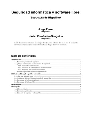 Seguridad informática y software libre.
                                                 Estructura de Hispalinux



                                                                    Jorge Ferrer
                                                                            Hispalinux

                                             Javier Fernández-Sanguino
                                                                            Hispalinux

       En este documento se estudiarán las ventajas ofrecidas por el software libre en el área de la seguridad
       informática, comparando éstas con las ofrecidas, hoy en día, por el software propietario.




Tabla de contenidos
1. Introducción ..............................................................................................................................................................3
         1.1. Panorámica general de la seguridad ...............................................................................................................3
         1.2. ¿Por qué son necesarios los mecanismos de seguridad? ................................................................................3
               1.2.1. Intercambio de información...............................................................................................................3
               1.2.2. Instalación de software dañino involuntariamente ............................................................................3
               1.2.3. Protección ante accesos no autorizados.............................................................................................4
         1.3. Fallos de seguridad en la utilización del software..........................................................................................4
2. El Software Libre y la seguridad informática ........................................................................................................5
         2.1. ¿Qué es el Software Libre? ............................................................................................................................5
         2.2. Ventajas del Software Libre en el mundo de la seguridad .............................................................................5
         2.3. Desventajas del software propietario .............................................................................................................7
         2.4. Desventajas del software libre........................................................................................................................8
3. Conclusiones ..............................................................................................................................................................8
4. Bibliografía ..............................................................................................................................................................10
         4.1. Libros y artículos..........................................................................................................................................10
         4.2. Documentos y tutoriales...............................................................................................................................10
         4.3. Sitios web de seguridad y software libre......................................................................................................11
 