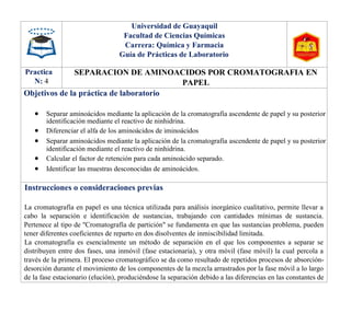 Universidad de Guayaquil
Facultad de Ciencias Químicas
Carrera: Química y Farmacia
Guía de Prácticas de Laboratorio
Practica
N: 4
SEPARACION DE AMINOACIDOS POR CROMATOGRAFIA EN
PAPEL
Objetivos de la práctica de laboratorio
 Separar aminoácidos mediante la aplicación de la cromatografía ascendente de papel y su posterior
identificación mediante el reactivo de ninhidrina.
 Diferenciar el alfa de los aminoácidos de iminoácidos
 Separar aminoácidos mediante la aplicación de la cromatografía ascendente de papel y su posterior
identificación mediante el reactivo de ninhidrina.
 Calcular el factor de retención para cada aminoácido separado.
 Identificar las muestras desconocidas de aminoácidos.
Instrucciones o consideraciones previas
La cromatografía en papel es una técnica utilizada para análisis inorgánico cualitativo, permite llevar a
cabo la separación e identificación de sustancias, trabajando con cantidades mínimas de sustancia.
Pertenece al tipo de "Cromatografía de partición" se fundamenta en que las sustancias problema, pueden
tener diferentes coeficientes de reparto en dos disolventes de inmiscibilidad limitada.
La cromatografía es esencialmente un método de separación en el que los componentes a separar se
distribuyen entre dos fases, una inmóvil (fase estacionaria), y otra móvil (fase móvil) la cual percola a
través de la primera. El proceso cromatográfico se da como resultado de repetidos procesos de absorción-
desorción durante el movimiento de los componentes de la mezcla arrastrados por la fase móvil a lo largo
de la fase estacionario (elución), produciéndose la separación debido a las diferencias en las constantes de
 