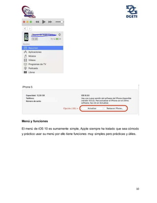 10
Menú y funciones
El menú de iOS 10 es sumamente simple, Apple siempre ha tratado que sea cómodo
y práctico usar su menú por ello tiene funciones muy simples pero prácticas y útiles.
 