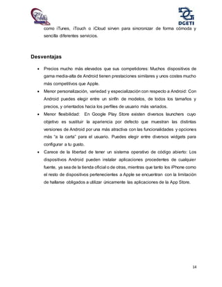 14
como iTunes, iTouch o iCloud sirven para sincronizar de forma cómoda y
sencilla diferentes servicios.
Desventajas
 Precios mucho más elevados que sus competidores: Muchos dispositivos de
gama media-alta de Android tienen prestaciones similares y unos costes mucho
más competitivos que Apple.
 Menor personalización, variedad y especialización con respecto a Android: Con
Android puedes elegir entre un sinfín de modelos, de todos los tamaños y
precios, y orientados hacia los perfiles de usuario más variados.
 Menor flexibilidad: En Google Play Store existen diversos launchers cuyo
objetivo es sustituir la apariencia por defecto que muestran las distintas
versiones de Android por una más atractiva con las funcionalidades y opciones
más “a la carta” para el usuario. Puedes elegir entre diversos widgets para
configurar a tu gusto.
 Carece de la libertad de tener un sistema operativo de código abierto: Los
dispositivos Android pueden instalar aplicaciones procedentes de cualquier
fuente, ya sea de la tienda oficial o de otras, mientras que tanto los iPhone como
el resto de dispositivos pertenecientes a Apple se encuentran con la limitación
de hallarse obligados a utilizar únicamente las aplicaciones de la App Store.
 