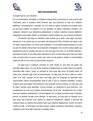 18
METACOGNICIÓN
Carvajal García Luis Gerardo:
En si el submódulo de Instala y configura aplicaciones y servicios no sirve para la vida
“cotidiana” pero a nosotros como jóvenes que nos pasamos la vida con nuestros
teléfonos, computadoras, consolas, etc. Sin duda en algún momento nos puede servir
ya sea para instalar un sistema a un pc obsoleto, al utilizar máquinas virtuales o en
cualquier situación que deseemos jailbreakear o rootear nuestros propios teléfonos
inteligentes para poder utilizar su verdadero poder limitado por sus mismos creadores.
El impacto que deja en nuestras vidas diarias yo lo vería como algo muy leve,
porque en si no siento que ver una línea del tiempo de iOS o Android me ayude a ser
un mejor programador o en este caso instalador, en el ámbito laboral tampoco lo creo
ya que mis planes hacia futuro es programar videojuegos (es un plan a largo plazo que
esperemos que se cumpla) así que no creo que esto me sirva, en el ámbito familiar y
personal sin duda no me deja nada, desearía un reto en esta clase pero más que clase
esto es hacer tarea en casa y nada más, esto no me ayuda a vender o comercializar
nada así que no me sirve en este ámbito tampoco.
Al igual que a cualquier persona en este mundo lo que más me gusto fue
aprender algo nuevo, sin una de las mayores satisfacciones en este mundo es cuando
aprendes algo nuevo, quizá no siempre te sirva para algo pero el simple hecho de
saber que conoces algo más es emocionante, es algo que me hace darle un nuevo
color a la vida, aunque he de decir que algo que me disgusta es aprender solo
mayormente estuve acostumbrado toda la vida a que un maestro enseñara, aunque
imagino que quizá algún día tendremos que aprender de esa manera, no creo que sea
la mejor manera para aprender, somos jóvenes no sabemos lo que hacemos, nos
complicamos la vida con simples rompecabezas de la vida, necesitamos de un líder
que guie nuestras enseñanzas y sin ese alguien ahí, la clase se siente vacía, obsoleta,
blanca no disfruto de ella como debería, la aborrezco, yo creo que un maestro es el
que hace que amemos una materia si notamos entusiasmo, alegría y carisma del
maestro hacia su materia eso podría hacer que nosotros llegásemos a tener el mismo
cariño por ella, si esto fuera de esta manera realizar prácticas, actividades, reportes,
cualquier cosa seria algo más que un trabajo vacío.
 