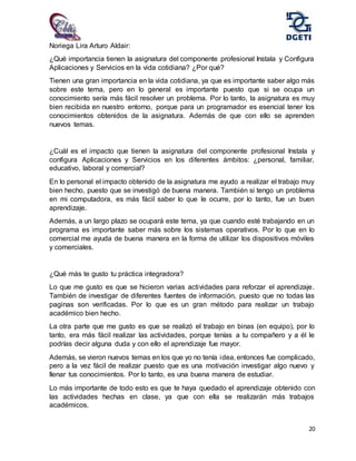 20
Noriega Lira Arturo Aldair:
¿Qué importancia tienen la asignatura del componente profesional Instala y Configura
Aplicaciones y Servicios en la vida cotidiana? ¿Por qué?
Tienen una gran importancia en la vida cotidiana, ya que es importante saber algo más
sobre este tema, pero en lo general es importante puesto que si se ocupa un
conocimiento sería más fácil resolver un problema. Por lo tanto, la asignatura es muy
bien recibida en nuestro entorno, porque para un programador es esencial tener los
conocimientos obtenidos de la asignatura. Además de que con ello se aprenden
nuevos temas.
¿Cuál es el impacto que tienen la asignatura del componente profesional Instala y
configura Aplicaciones y Servicios en los diferentes ámbitos: ¿personal, familiar,
educativo, laboral y comercial?
En lo personal el impacto obtenido de la asignatura me ayudo a realizar el trabajo muy
bien hecho, puesto que se investigó de buena manera. También si tengo un problema
en mi computadora, es más fácil saber lo que le ocurre, por lo tanto, fue un buen
aprendizaje.
Además, a un largo plazo se ocupará este tema, ya que cuando esté trabajando en un
programa es importante saber más sobre los sistemas operativos. Por lo que en lo
comercial me ayuda de buena manera en la forma de utilizar los dispositivos móviles
y comerciales.
¿Qué más te gusto tu práctica integradora?
Lo que me gusto es que se hicieron varias actividades para reforzar el aprendizaje.
También de investigar de diferentes fuentes de información, puesto que no todas las
paginas son verificadas. Por lo que es un gran método para realizar un trabajo
académico bien hecho.
La otra parte que me gusto es que se realizó el trabajo en binas (en equipo), por lo
tanto, era más fácil realizar las actividades, porque tenías a tu compañero y a él le
podrías decir alguna duda y con ello el aprendizaje fue mayor.
Además, se vieron nuevos temas en los que yo no tenía idea, entonces fue complicado,
pero a la vez fácil de realizar puesto que es una motivación investigar algo nuevo y
llenar tus conocimientos. Por lo tanto, es una buena manera de estudiar.
Lo más importante de todo esto es que te haya quedado el aprendizaje obtenido con
las actividades hechas en clase, ya que con ella se realizarán más trabajos
académicos.
 