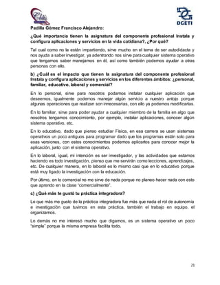 21
Padilla Gómez Francisco Alejandro:
¿Qué importancia tienen la asignatura del componente profesional Instala y
configura aplicaciones y servicios en la vida cotidiana?, ¿Por qué?
Tal cual como no la están impartiendo, sirve mucho en el tema de ser autodidacta y
nos ayuda a saber investigar, ya adentrando nos sirve para cualquier sistema operativo
que tengamos saber manejarnos en él, así como también podemos ayudar a otras
personas con ello.
b) ¿Cuál es el impacto que tienen la asignatura del componente profesional
Instala y configura aplicaciones y servicios en los diferentes ámbitos: ¿personal,
familiar, educativo, laboral y comercial?
En lo personal, sirve para nosotros podamos instalar cualquier aplicación que
deseemos, igualmente podemos manejar algún servicio a nuestro antojo porque
algunas operaciones que realizan son innecesarias, con ello ya podemos modificarlas.
En lo familiar, sirve para poder ayudar a cualquier miembro de la familia en algo que
nosotros tengamos conocimiento, por ejemplo, instalar aplicaciones, conocer algún
sistema operativo, etc.
En lo educativo, dado que pienso estudiar Física, en esa carrera se usan sistemas
operativos un poco antiguos para programar dado que los programas están solo para
esas versiones, con estos conocimientos podemos aplicarlos para conocer mejor la
aplicación, junto con el sistema operativo.
En lo laboral, igual, mi intención es ser investigador, y las actividades que estamos
haciendo es todo investigación, pienso que me servirán como lecciones, aprendizajes,
etc. De cualquier manera, en lo laboral es lo mismo casi que en lo educativo porque
está muy ligado la investigación con la educación.
Por último, en lo comercial no me sirve de nada porque no planeo hacer nada con esto
que aprendo en la clase “comercialmente”.
c) ¿Qué más te gustó tu práctica integradora?
Lo que más me gusto de la práctica integradora fue más que nada el rol de autonomía
e investigación que tuvimos en esta práctica, también el trabajo en equipo, el
organizarnos.
Lo demás no me interesó mucho que digamos, es un sistema operativo un poco
“simple” porque la misma empresa facilita todo.
 