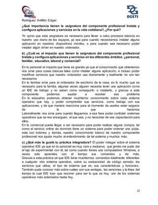22
Rodríguez Antillón Edgar:
¿Qué importancia tienen la asignatura del componente profesional Instala y
configura aplicaciones y servicios en la vida cotidiana?, ¿Por qué?
Yo opino que esta asignatura es necesaria para llevar a cabo procesos básicos en
nuestro uso diario de los equipos, ya sea para cuando necesitamos instalar alguna
aplicación en nuestros dispositivos móviles, o para cuando sea necesario poder
instalar algún driver en nuestro ordenador.
b) ¿Cuál es el impacto que tienen la asignatura del componente profesional
Instala y configura aplicaciones y servicios en los diferentes ámbitos: ¿personal,
familiar, educativo, laboral y comercial?
En lo personal el impacto que tiene es grande ya que el conocimiento que obtenemos
nos sirve para cosas básicas tales como instalar alguna aplicación, e incluso poder
modificar servicios que nuestro ordenador usa diariamente y realmente no son tan
necesarios
En lo familiar sirve para el ordenador de escritorio de la casa, en lo mucho que es
necesario para la familia, algunas veces alguien necesita tener una aplicación como
un IDE de trabajo y no saben como conseguirlo o instalarlo, y gracias a este
componente podemos ayudar a resolver ese problema
En lo educativo podemos obtener muchísimo conocimiento sobre cada sistema
operativo que hay, y poder comprender sus servicios, como trabaja con sus
aplicaciones, y de que manera reacciona para al momento de usarlos estar seguros
de lo que hacemos
Laboralmente nos sirve para cuando lleguemos a esa fase poder controlar sistemas
operativos que se nos encarguen, el que sea, y no necesitar de una capacitación para
ellos.
En lo comercial puede llegar a ser necesario para poder realizar alguna compra, tal
como el servicio online de dominós tiene un sistema para poder ordenar una pizza,
esta con botones y demás, nuestro conocimiento básico de nuestro componente
profesional nos ayuda mucho al entendimiento de tal sistema y muchos más.
c) ¿Qué más te gustó tu práctica integradora? El poder indagar sobre el sistema
operativo IOS ya que en lo personal es muy caro y exclusivo, que jamás me pude dar
el lujo de experimental con él, tal como cuando tienes una computadora Windows, a
veces solo aprendes con el tiempo sus comandos y de más.
Gracias a esta práctica sé que IOS tiene muchísimos comandos totalmente diferentes
a cualquier otro sistema operativo, sobre su exclusividad de código cerrado, los
servicios que utiliza, el tipo de sistema que es, sus características y funciones.
También pude conocer más sobre cuáles son sus ventajas, las versiones y la línea del
tiempo la cual IOS tuvo que recorrer para ser lo que es hoy, uno de los sistemas
operativos más aclamados hasta hoy.
 