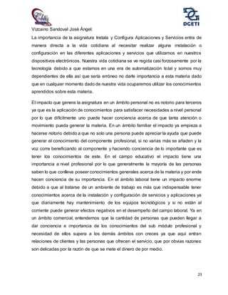 23
Vizcaino Sandoval José Ángel:
La importancia de la asignatura Instala y Configura Aplicaciones y Servicios entra de
manera directa a la vida cotidiana al necesitar realizar alguna instalación o
configuración en las diferentes aplicaciones y servicios que utilizamos en nuestros
dispositivos electrónicos. Nuestra vida cotidiana se ve regida casi forzosamente por la
tecnología debido a que estamos en una era de automatización total y somos muy
dependientes de ella así que sería erróneo no darle importancia a esta materia dado
que en cualquier momento dado de nuestra vida ocuparemos utilizar los conocimientos
aprendidos sobre esta materia.
El impacto que genera la asignatura en un ámbito personal no es notorio para terceros
ya que es la aplicación de conocimientos para satisfacer necesidades a nivel personal
por lo que difícilmente uno puede hacer conciencia acerca de que tanta atención o
movimiento pueda generar la materia. En un ámbito familiar el impacto ya empieza a
hacerse notorio debido a que no solo una persona puede apreciar la ayuda que puede
generar el conocimiento del componente profesional, si no varias más se añaden y la
voz corre beneficiando al componente y haciendo conciencia de lo importante que es
tener los conocimientos de este. En el campo educativo el impacto tiene una
importancia a nivel profesional por lo que generalmente la mayoría de las personas
saben lo que conlleva poseer conocimientos generales acerca de la materia y por ende
hacen conciencia de su importancia. En el ámbito laboral tiene un impacto enorme
debido a que al tratarse de un ambiente de trabajo es más que indispensable tener
conocimientos acerca de la instalación y configuración de servicios y aplicaciones ya
que diariamente hay mantenimiento de los equipos tecnológicos y si no están al
corriente puede generar efectos negativos en el desempeño del campo laboral. Ya en
un ámbito comercial, entendemos que la cantidad de personas que pueden llegar a
dar conciencia e importancia de los conocimientos del sub módulo profesional y
necesidad de ellos supera a los demás ámbitos con creces ya que aquí entran
relaciones de clientes y las personas que ofrecen el servicio, que por obvias razones
son delicadas por la razón de que se mete el dinero de por medio.
 