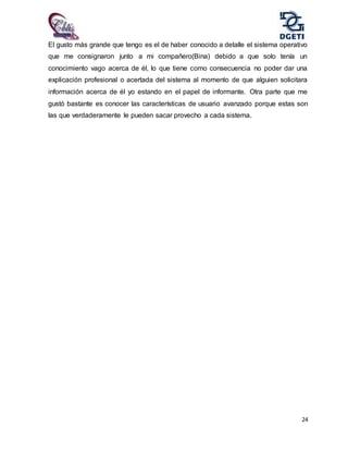 24
El gusto más grande que tengo es el de haber conocido a detalle el sistema operativo
que me consignaron junto a mi compañero(Bina) debido a que solo tenía un
conocimiento vago acerca de él, lo que tiene como consecuencia no poder dar una
explicación profesional o acertada del sistema al momento de que alguien solicitara
información acerca de él yo estando en el papel de informante. Otra parte que me
gustó bastante es conocer las características de usuario avanzado porque estas son
las que verdaderamente le pueden sacar provecho a cada sistema.
 