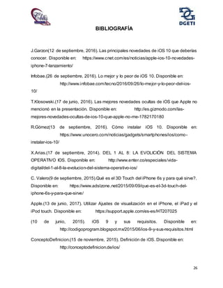 26
BIBLIOGRAFÍA
J.Garzon(12 de septiembre, 2016). Las principales novedades de iOS 10 que deberías
conocer. Disponible en: https://www.cnet.com/es/noticias/apple-ios-10-novedades-
iphone-7-lanzamiento/
Infobae.(26 de septiembre, 2016). Lo mejor y lo peor de iOS 10. Disponible en:
http://www.infobae.com/tecno/2016/09/26/lo-mejor-y-lo-peor-del-ios-
10/
T.Klosowski.(17 de junio, 2016). Las mejores novedades ocultas de iOS que Apple no
mencionó en la presentación. Disponible en: http://es.gizmodo.com/las-
mejores-novedades-ocultas-de-ios-10-que-apple-no-me-1782170180
R.Gómez(13 de septiembre, 2016). Cómo instalar iOS 10. Disponible en:
https://www.unocero.com/noticias/gadgets/smartphones/ios/como-
instalar-ios-10/
X.Arias.(17 de septiembre, 2014). DEL 1 AL 8: LA EVOLICIÓN DEL SISTEMA
OPERATIVO IOS. Disponible en: http://www.enter.co/especiales/vida-
digital/del-1-al-8-la-evolucion-del-sistema-operativo-ios/
C. Valero(9 de septiembre, 2015).Qué es el 3D Touch del iPhone 6s y para qué sirve?.
Disponible en: https://www.adslzone.net/2015/09/09/que-es-el-3d-touch-del-
iphone-6s-y-para-que-sirve/
Apple.(13 de junio, 2017). Utilizar Ajustes de visualización en el iPhone, el iPad y el
iPod touch. Disponible en: https://support.apple.com/es-es/HT207025
(10 de junio, 2015). iOS 9 y sus requisitos. Disponible en:
http://codigoprogram.blogspot.mx/2015/06/ios-9-y-sus-requisitos.html
ConceptoDefinicion.(15 de noviembre, 2015). Definición de iOS. Disponible en:
http://conceptodefinicion.de/ios/
 