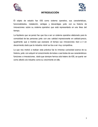 3
INTRODUCCIÓN
Él objeto de estudio fue iOS como sistema operativo, sus características,
funcionalidades, instalación, ventajas y desventajas junto con su historia de
innovaciones sobre su sistema operativo que está representada en una línea del
tiempo.
La hipótesis que se pensó fue que iba a ser un sistema operativo elaborado para la
comodidad de las personas junto con una calidad impresionante en calidad-precio,
igualmente que a medida que avanzara el tiempo sus innovaciones iban a ir en
decaimiento dado que la industria móvil se iba a ver muy competitiva.
Lo que nos motivó a realizar esta práctica fue la inmensa curiosidad acerca de su
historia, junto con adquirir el conocimiento de todas o casi todas de sus características
funciones e innovaciones, dado que siempre hemos sido haters de iOS, se quería ver
como afectó a la industria como su crecimiento en ella.
 
