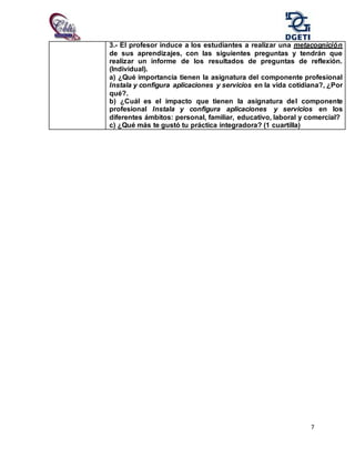 7
3.- El profesor induce a los estudiantes a realizar una metacognición
de sus aprendizajes, con las siguientes preguntas y tendrán que
realizar un informe de los resultados de preguntas de reflexión.
(Individual).
a) ¿Qué importancia tienen la asignatura del componente profesional
Instala y configura aplicaciones y servicios en la vida cotidiana?, ¿Por
qué?.
b) ¿Cuál es el impacto que tienen la asignatura del componente
profesional Instala y configura aplicaciones y servicios en los
diferentes ámbitos: personal, familiar, educativo, laboral y comercial?
c) ¿Qué más te gustó tu práctica integradora? (1 cuartilla)
 