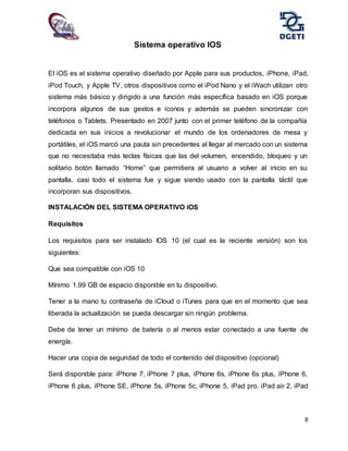 8
Sistema operativo IOS
El iOS es el sistema operativo diseñado por Apple para sus productos, iPhone, iPad,
iPod Touch, y Apple TV, otros dispositivos como el iPod Nano y el iWach utilizan otro
sistema más básico y dirigido a una función más específica basado en iOS porque
incorpora algunos de sus gestos e iconos y además se pueden sincronizar con
teléfonos o Tablets. Presentado en 2007 junto con el primer teléfono de la compañía
dedicada en sus inicios a revolucionar el mundo de los ordenadores de mesa y
portátiles, el iOS marcó una pauta sin precedentes al llegar al mercado con un sistema
que no necesitaba más teclas físicas que las del volumen, encendido, bloqueo y un
solitario botón llamado “Home” que permitiera al usuario a volver al inicio en su
pantalla, casi todo el sistema fue y sigue siendo usado con la pantalla táctil que
incorporan sus dispositivos.
INSTALACIÓN DEL SISTEMA OPERATIVO iOS
Requisitos
Los requisitos para ser instalado IOS 10 (el cual es la reciente versión) son los
siguientes:
Que sea compatible con iOS 10
Mínimo 1.99 GB de espacio disponible en tu dispositivo.
Tener a la mano tu contraseña de iCloud o iTunes para que en el momento que sea
liberada la actualización se pueda descargar sin ningún problema.
Debe de tener un mínimo de batería o al menos estar conectado a una fuente de
energía.
Hacer una copia de seguridad de todo el contenido del dispositivo (opcional)
Será disponible para: iPhone 7, iPhone 7 plus, iPhone 6s, iPhone 6s plus, iPhone 6,
iPhone 6 plus, iPhone SE, iPhone 5s, iPhone 5c, iPhone 5, iPad pro. iPad air 2, iPad
 