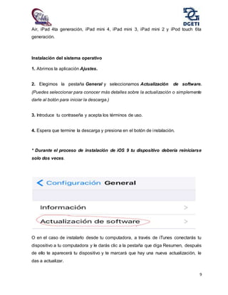 9
Air, iPad 4ta generación, iPad mini 4, iPad mini 3, iPad mini 2 y iPod touch 6ta
generación.
Instalación del sistema operativo
1. Abrimos la aplicación Ajustes.
2. Elegimos la pestaña General y seleccionamos Actualización de software.
(Puedes seleccionar para conocer más detalles sobre la actualización o simplemente
darle al botón para iniciar la descarga.)
3. Introduce tu contraseña y acepta los términos de uso.
4. Espera que termine la descarga y presiona en el botón de instalación.
* Durante el proceso de instalación de iOS 9 tu dispositivo debería reiniciarse
solo dos veces.
O en el caso de instalarlo desde tu computadora, a través de iTunes conectarás tu
dispositivo a tu computadora y le darás clic a la pestaña que diga Resumen, después
de ello te aparecerá tu dispositivo y te marcará que hay una nueva actualización, le
das a actualizar.
 