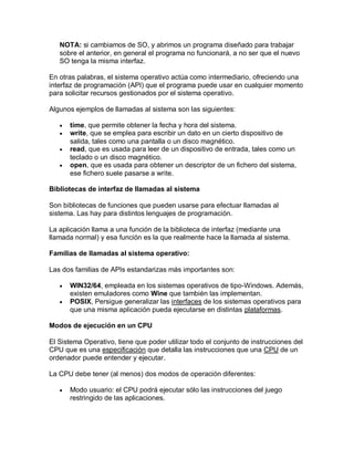 NOTA: si cambiamos de SO, y abrimos un programa diseñado para trabajar
   sobre el anterior, en general el programa no funcionará, a no ser que el nuevo
   SO tenga la misma interfaz.

En otras palabras, el sistema operativo actúa como intermediario, ofreciendo una
interfaz de programación (API) que el programa puede usar en cualquier momento
para solicitar recursos gestionados por el sistema operativo.

Algunos ejemplos de llamadas al sistema son las siguientes:

      time, que permite obtener la fecha y hora del sistema.
      write, que se emplea para escribir un dato en un cierto dispositivo de
       salida, tales como una pantalla o un disco magnético.
      read, que es usada para leer de un dispositivo de entrada, tales como un
       teclado o un disco magnético.
      open, que es usada para obtener un descriptor de un fichero del sistema,
       ese fichero suele pasarse a write.

Bibliotecas de interfaz de llamadas al sistema

Son bibliotecas de funciones que pueden usarse para efectuar llamadas al
sistema. Las hay para distintos lenguajes de programación.

La aplicación llama a una función de la biblioteca de interfaz (mediante una
llamada normal) y esa función es la que realmente hace la llamada al sistema.

Familias de llamadas al sistema operativo:

Las dos familias de APIs estandarizas más importantes son:

      WIN32/64, empleada en los sistemas operativos de tipo-Windows. Además,
       existen emuladores como Wine que también las implementan.
      POSIX, Persigue generalizar las interfaces de los sistemas operativos para
       que una misma aplicación pueda ejecutarse en distintas plataformas.

Modos de ejecución en un CPU

El Sistema Operativo, tiene que poder utilizar todo el conjunto de instrucciones del
CPU que es una especificación que detalla las instrucciones que una CPU de un
ordenador puede entender y ejecutar.

La CPU debe tener (al menos) dos modos de operación diferentes:

      Modo usuario: el CPU podrá ejecutar sólo las instrucciones del juego
       restringido de las aplicaciones.
 