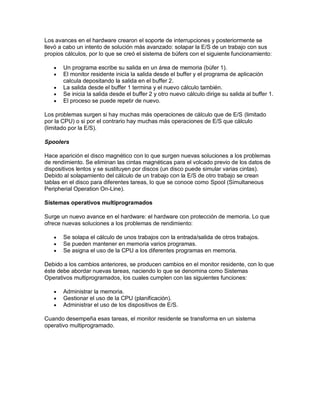 Los avances en el hardware crearon el soporte de interrupciones y posteriormente se
llevó a cabo un intento de solución más avanzado: solapar la E/S de un trabajo con sus
propios cálculos, por lo que se creó el sistema de búfers con el siguiente funcionamiento:

      Un programa escribe su salida en un área de memoria (búfer 1).
      El monitor residente inicia la salida desde el buffer y el programa de aplicación
       calcula depositando la salida en el buffer 2.
      La salida desde el buffer 1 termina y el nuevo cálculo también.
      Se inicia la salida desde el buffer 2 y otro nuevo cálculo dirige su salida al buffer 1.
      El proceso se puede repetir de nuevo.

Los problemas surgen si hay muchas más operaciones de cálculo que de E/S (limitado
por la CPU) o si por el contrario hay muchas más operaciones de E/S que cálculo
(limitado por la E/S).

Spoolers

Hace aparición el disco magnético con lo que surgen nuevas soluciones a los problemas
de rendimiento. Se eliminan las cintas magnéticas para el volcado previo de los datos de
dispositivos lentos y se sustituyen por discos (un disco puede simular varias cintas).
Debido al solapamiento del cálculo de un trabajo con la E/S de otro trabajo se crean
tablas en el disco para diferentes tareas, lo que se conoce como Spool (Simultaneous
Peripherial Operation On-Line).

Sistemas operativos multiprogramados

Surge un nuevo avance en el hardware: el hardware con protección de memoria. Lo que
ofrece nuevas soluciones a los problemas de rendimiento:

      Se solapa el cálculo de unos trabajos con la entrada/salida de otros trabajos.
      Se pueden mantener en memoria varios programas.
      Se asigna el uso de la CPU a los diferentes programas en memoria.

Debido a los cambios anteriores, se producen cambios en el monitor residente, con lo que
éste debe abordar nuevas tareas, naciendo lo que se denomina como Sistemas
Operativos multiprogramados, los cuales cumplen con las siguientes funciones:

      Administrar la memoria.
      Gestionar el uso de la CPU (planificación).
      Administrar el uso de los dispositivos de E/S.

Cuando desempeña esas tareas, el monitor residente se transforma en un sistema
operativo multiprogramado.
 