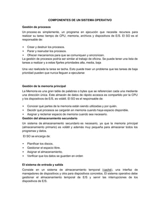 COMPONENTES DE UN SISTEMA OPERATIVO

Gestión de procesos
Un proceso es simplemente, un programa en ejecución que necesita recursos para
realizar su tarea: tiempo de CPU, memoria, archivos y dispositivos de E/S. El SO es el
responsable de:

   Crear y destruir los procesos.
 Parar y reanudar los procesos.
 Ofrecer mecanismos para que se comuniquen y sincronicen.
La gestión de procesos podría ser similar al trabajo de oficina. Se puede tener una lista de
tareas a realizar y a estas fijarles prioridades alta, media, baja

Una vez realizada la tarea se tacha. Esto puede traer un problema que las tareas de baja
prioridad pueden que nunca lleguen a ejecutarse



Gestión de la memoria principal
La Memoria es una gran tabla de palabras o bytes que se referencian cada una mediante
una dirección única. Este almacén de datos de rápido accesos es compartido por la CPU
y los dispositivos de E/S, es volátil. El SO es el responsable de:

  Conocer qué partes de la memoria están siendo utilizadas y por quién.
 Decidir qué procesos se cargarán en memoria cuando haya espacio disponible.
 Asignar y reclamar espacio de memoria cuando sea necesario.
Gestión del almacenamiento secundario
Un sistema de almacenamiento secundario es necesario, ya que la memoria principal
(almacenamiento primario) es volátil y además muy pequeña para almacenar todos los
programas y datos.
El SO se encarga de:

   Planificar los discos.
   Gestionar el espacio libre.
   Asignar el almacenamiento.
   Verificar que los datos se guarden en orden


El sistema de entrada y salida
Consiste en un sistema de almacenamiento temporal (caché), una interfaz de
manejadores de dispositivos y otra para dispositivos concretos. El sistema operativo debe
gestionar el almacenamiento temporal de E/S y servir las interrupciones de los
dispositivos de E/S.
 