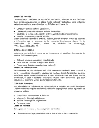 Sistema de archivos
Los archivos son colecciones de información relacionada, definidas por sus creadores.
Éstos almacenan programas (en código fuente y objeto) y datos tales como imágenes,
textos, información de bases de datos, etc. El SO es responsable de:

   Construir y eliminar archivos y directorios.
  Ofrecer funciones para manipular archivos y directorios.
  Establecer la correspondencia entre archivos y unidades de almacenamiento.
  Realizar copias de seguridad de archivos.
Existen diferentes sistemas de archivos, es decir, existen diferentes formas de organizar
la información que se almacena en las memorias (normalmente discos) de los
ordenadores.       Por    ejemplo,      existen  los     sistemas     de    archivos FAT,
FAT32, EXT3, NTFS, XFS, etc.

Sistemas de protección
Mecanismo que controla el acceso de los programas o los usuarios a los recursos del
sistema. El SO se encarga de:

   Distinguir entre uso autorizado y no autorizado.
 Especificar los controles de seguridad a realizar.
 Forzar el uso de estos mecanismos de protección
Sistema de comunicaciones
Para mantener las comunicaciones con otros sistemas es necesario poder controlar el
envío y recepción de información a través de las interfaces de red. También hay que crear
y mantener puntos de comunicación que sirvan a las aplicaciones para enviar y recibir
información, y crear y mantener conexiones virtuales entre aplicaciones que están
ejecutándose localmente y otras que lo hacen remotamente.
Programas de sistema
Son aplicaciones de utilidad que se suministran con el SO pero no forman parte de él.
Ofrecen un entorno útil para el desarrollo y ejecución de programas, siendo algunas de las
tareas que realizan:

  Manipulación y modificación de archivos.
 Información del estado del sistema.
 Soporte a lenguajes de programación.
 Comunicaciones.
Gestor de recursos
Como gestor de recursos, el sistema operativo administra:

   La unidad central de procesamiento (donde está alojado el microprocesador).
 