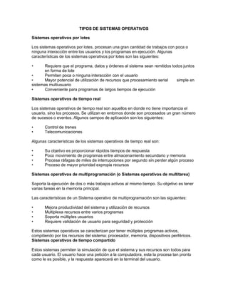 TIPOS DE SISTEMAS OPERATIVOS

Sistemas operativos por lotes

Los sistemas operativos por lotes, procesan una gran cantidad de trabajos con poca o
ninguna interacción entre los usuarios y los programas en ejecución. Algunas
características de los sistemas operativos por lotes son las siguientes:

•      Requiere que el programa, datos y órdenes al sistema sean remitidos todos juntos
       en forma de lote
•      Permiten poca o ninguna interacción con el usuario
•      Mayor potencial de utilización de recursos que procesamiento serial   simple en
sistemas multiusuario
•      Conveniente para programas de largos tiempos de ejecución

Sistemas operativos de tiempo real

Los sistemas operativos de tiempo real son aquellos en donde no tiene importancia el
usuario, sino los procesos. Se utilizan en entornos donde son procesados un gran número
de sucesos o eventos. Algunos campos de aplicación son los siguientes:

•      Control de trenes
•      Telecomunicaciones

Algunas características de los sistemas operativos de tiempo real son:

•      Su objetivo es proporcionar rápidos tiempos de respuesta
•      Poco movimiento de programas entre almacenamiento secundario y memoria
•      Procesa ráfagas de miles de interrupciones por segundo sin perder algún proceso
•      Proceso de mayor prioridad expropia recursos

Sistemas operativos de multiprogramación (o Sistemas operativos de multitarea)

Soporta la ejecución de dos o más trabajos activos al mismo tiempo. Su objetivo es tener
varias tareas en la memoria principal.

Las características de un Sistema operativo de multiprogramación son las siguientes:

•      Mejora productividad del sistema y utilización de recursos
•      Multiplexa recursos entre varios programas
•      Soporta múltiples usuarios
•      Requiere validación de usuario para seguridad y protección

Estos sistemas operativos se caracterizan por tener múltiples programas activos,
compitiendo por los recursos del sistema: procesador, memoria, dispositivos periféricos.
Sistemas operativos de tiempo compartido

Estos sistemas permiten la simulación de que el sistema y sus recursos son todos para
cada usuario. El usuario hace una petición a la computadora, esta la procesa tan pronto
como le es posible, y la respuesta aparecerá en la terminal del usuario.
 