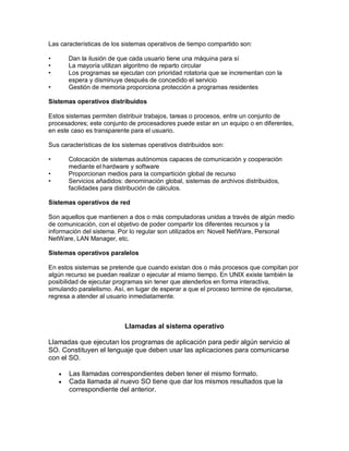 Las características de los sistemas operativos de tiempo compartido son:

•       Dan la ilusión de que cada usuario tiene una máquina para sí
•       La mayoría utilizan algoritmo de reparto circular
•       Los programas se ejecutan con prioridad rotatoria que se incrementan con la
        espera y disminuye después de concedido el servicio
•       Gestión de memoria proporciona protección a programas residentes

Sistemas operativos distribuidos

Estos sistemas permiten distribuir trabajos, tareas o procesos, entre un conjunto de
procesadores; este conjunto de procesadores puede estar en un equipo o en diferentes,
en este caso es transparente para el usuario.

Sus características de los sistemas operativos distribuidos son:

•       Colocación de sistemas autónomos capaces de comunicación y cooperación
        mediante el hardware y software
•       Proporcionan medios para la compartición global de recurso
•       Servicios añadidos: denominación global, sistemas de archivos distribuidos,
        facilidades para distribución de cálculos.

Sistemas operativos de red

Son aquellos que mantienen a dos o más computadoras unidas a través de algún medio
de comunicación, con el objetivo de poder compartir los diferentes recursos y la
información del sistema. Por lo regular son utilizados en: Novell NetWare, Personal
NetWare, LAN Manager, etc.

Sistemas operativos paralelos

En estos sistemas se pretende que cuando existan dos o más procesos que compitan por
algún recurso se puedan realizar o ejecutar al mismo tiempo. En UNIX existe también la
posibilidad de ejecutar programas sin tener que atenderlos en forma interactiva,
simulando paralelismo. Así, en lugar de esperar a que el proceso termine de ejecutarse,
regresa a atender al usuario inmediatamente.



                           Llamadas al sistema operativo

Llamadas que ejecutan los programas de aplicación para pedir algún servicio al
SO. Constituyen el lenguaje que deben usar las aplicaciones para comunicarse
con el SO.

       Las llamadas correspondientes deben tener el mismo formato.
       Cada llamada al nuevo SO tiene que dar los mismos resultados que la
        correspondiente del anterior.
 