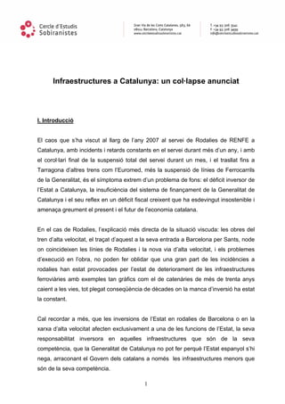 Infraestructures a Catalunya: un col·lapse anunciat




I. Introducció


El caos que s’ha viscut al llarg de l’any 2007 al servei de Rodalies de RENFE a
Catalunya, amb incidents i retards constants en el servei durant més d’un any, i amb
el corol·lari final de la suspensió total del servei durant un mes, i el trasllat fins a
Tarragona d’altres trens com l’Euromed, més la suspensió de línies de Ferrocarrils
de la Generalitat, és el símptoma extrem d’un problema de fons: el dèficit inversor de
l’Estat a Catalunya, la insuficiència del sistema de finançament de la Generalitat de
Catalunya i el seu reflex en un dèficit fiscal creixent que ha esdevingut insostenible i
amenaça greument el present i el futur de l’economia catalana.


En el cas de Rodalies, l’explicació més directa de la situació viscuda: les obres del
tren d’alta velocitat, el traçat d’aquest a la seva entrada a Barcelona per Sants, node
on coincideixen les línies de Rodalies i la nova via d’alta velocitat, i els problemes
d’execució en l’obra, no poden fer oblidar que una gran part de les incidències a
rodalies han estat provocades per l’estat de deteriorament de les infraestructures
ferroviàries amb exemples tan gràfics com el de catenàries de més de trenta anys
caient a les vies, tot plegat conseqüència de dècades on la manca d’inversió ha estat
la constant.


Cal recordar a més, que les inversions de l’Estat en rodalies de Barcelona o en la
xarxa d’alta velocitat afecten exclusivament a una de les funcions de l’Estat, la seva
responsabilitat inversora en aquelles infraestructures que són de la seva
competència, que la Generalitat de Catalunya no pot fer perquè l’Estat espanyol s’hi
nega, arraconant el Govern dels catalans a només les infraestructures menors que
són de la seva competència.

                                           1