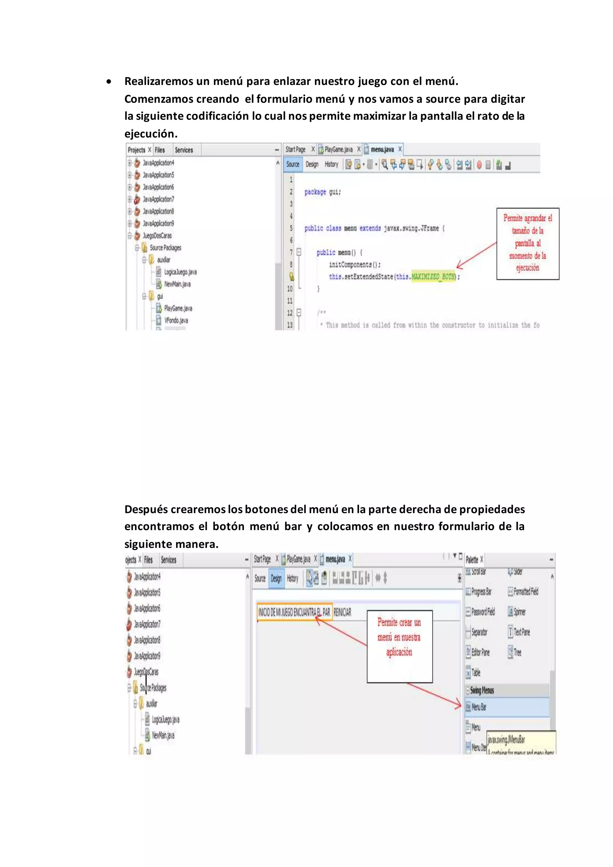  Realizaremos un menú para enlazar nuestro juego con el menú.
Comenzamos creando el formulario menú y nos vamos a source para digitar
la siguiente codificación lo cual nos permite maximizar la pantalla el rato de la
ejecución.
Después crearemos los botones del menú en la parte derecha de propiedades
encontramos el botón menú bar y colocamos en nuestro formulario de la
siguiente manera.
 