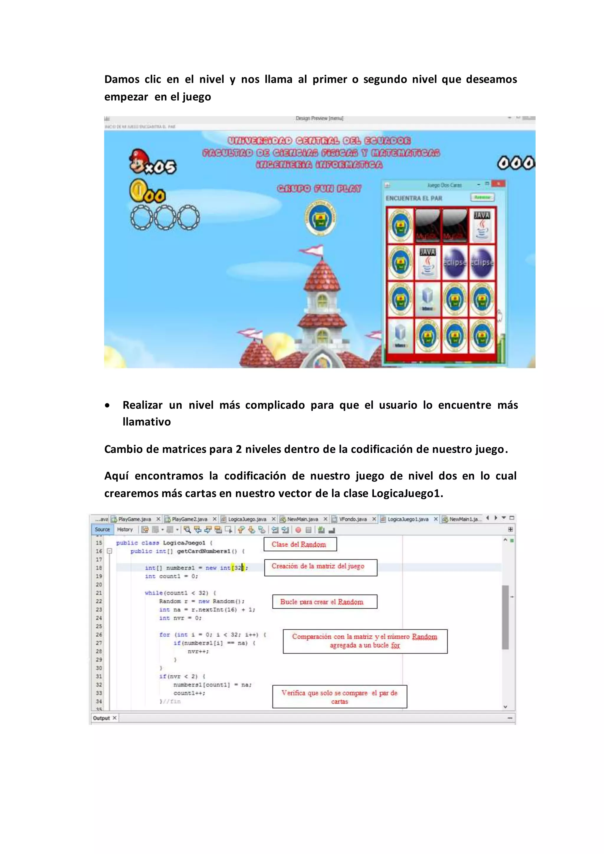 Damos clic en el nivel y nos llama al primer o segundo nivel que deseamos
empezar en el juego
 Realizar un nivel más complicado para que el usuario lo encuentre más
llamativo
Cambio de matrices para 2 niveles dentro de la codificación de nuestro juego.
Aquí encontramos la codificación de nuestro juego de nivel dos en lo cual
crearemos más cartas en nuestro vector de la clase LogicaJuego1.
 