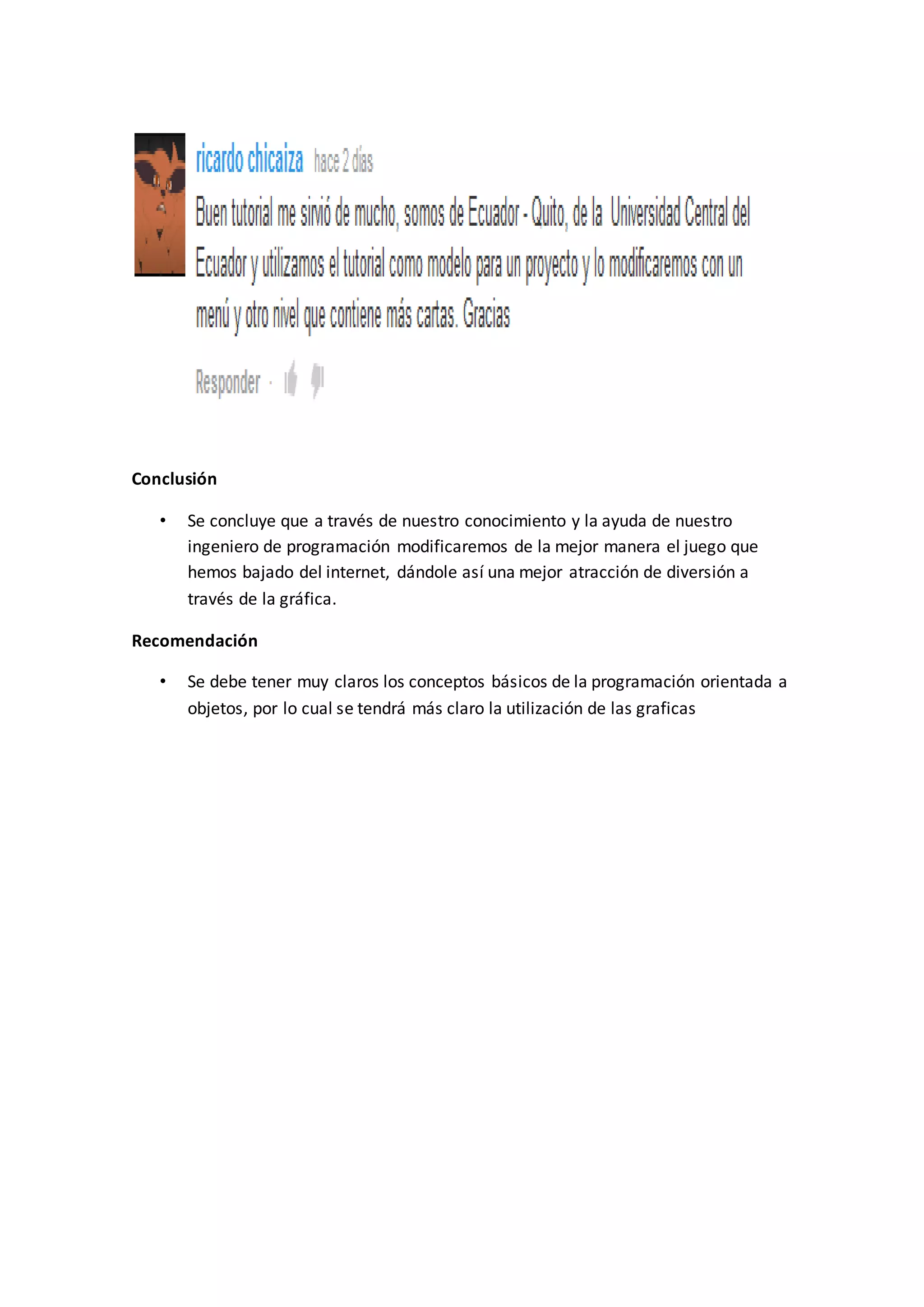 Conclusión
• Se concluye que a través de nuestro conocimiento y la ayuda de nuestro
ingeniero de programación modificaremos de la mejor manera el juego que
hemos bajado del internet, dándole así una mejor atracción de diversión a
través de la gráfica.
Recomendación
• Se debe tener muy claros los conceptos básicos de la programación orientada a
objetos, por lo cual se tendrá más claro la utilización de las graficas
 