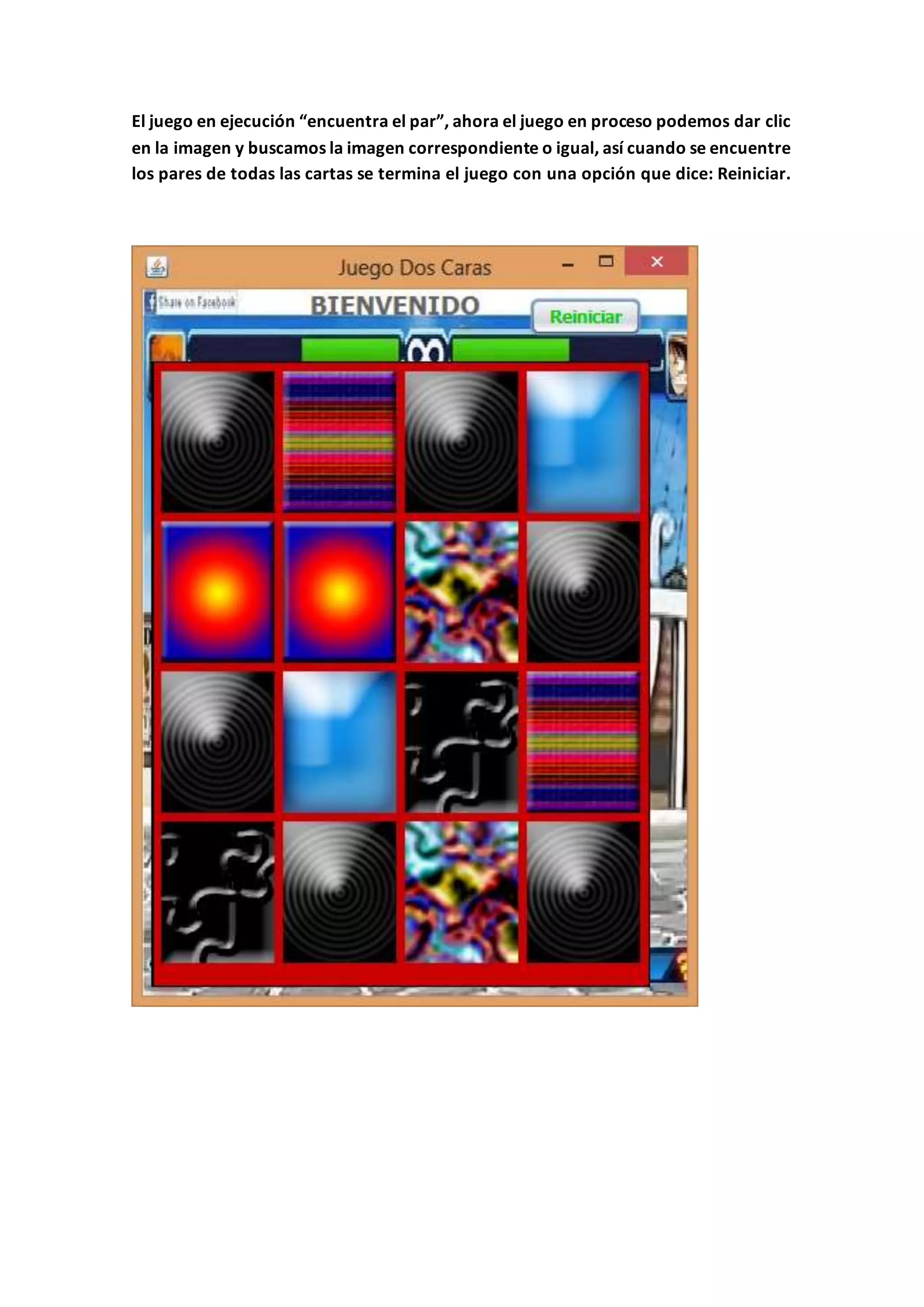 El juego en ejecución “encuentra el par”, ahora el juego en proceso podemos dar clic
en la imagen y buscamos la imagen correspondiente o igual, así cuando se encuentre
los pares de todas las cartas se termina el juego con una opción que dice: Reiniciar.
 