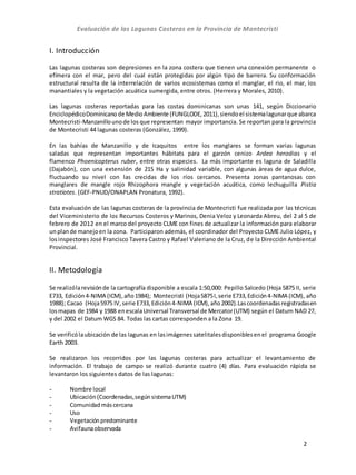 Evaluación de las Lagunas Costeras en la Provincia de Montecristi
2
I. Introducción
Las lagunas costeras son depresiones en la zona costera que tienen una conexión permanente o
efímera con el mar, pero del cual están protegidas por algún tipo de barrera. Su conformación
estructural resulta de la interrelación de varios ecosistemas como el manglar, el rio, el mar, los
manantiales y la vegetación acuática sumergida, entre otros. (Herrera y Morales, 2010).
Las lagunas costeras reportadas para las costas dominicanas son unas 141, según Diccionario
EnciclopédicoDominicano de MedioAmbiente (FUNGLODE,2011),siendoel sistemalagunarque abarca
Montecristi-Manzanillounode los que representan mayor importancia. Se reportan para la provincia
de Montecristi 44 lagunas costeras (González, 1999).
En las bahías de Manzanillo y de Icaquitos entre los manglares se forman varias lagunas
saladas que representan importantes hábitats para el garzón cenizo Ardea herodias y el
flamenco Phoenicopterus ruber, entre otras especies. La más importante es laguna de Saladilla
(Dajabón), con una extensión de 215 Ha y salinidad variable, con algunas áreas de agua dulce,
fluctuando su nivel con las crecidas de los ríos cercanos. Presenta zonas pantanosas con
manglares de mangle rojo Rhizophora mangle y vegetación acuática, como lechuguilla Pistia
stratiotes. (GEF‐PNUD/ONAPLAN Pronatura, 1992).
Esta evaluación de las lagunas costeras de la provincia de Montecristi fue realizada por las técnicas
del Viceministerio de los Recursos Costeros y Marinos, Denia Veloz y Leonarda Abreu, del 2 al 5 de
febrero de 2012 en el marco del proyecto CLME con fines de actualizar la información para elaborar
unplande manejoen la zona. Participaron además, el coordinador del Proyecto CLME Julio López, y
losinspectores José Francisco Tavera Castro y Rafael Valeriano de la Cruz, de la Dirección Ambiental
Provincial.
II. Metodología
Se realizólarevisiónde la cartografía disponible a escala 1:50,000: Pepillo Salcedo (Hoja 5875 II, serie
E733, Edición4-NIMA (ICM),año1984); Montecristi (Hoja5875I,serie E733,Edición4-NIMA (ICM), año
1988); Cacao (Hoja5975 IV,serie E733,Edición4-NIMA (ICM),año2002).Lascoordenadasregistradasen
losmapas de 1984 y 1988 enescalaUniversal Transversal de Mercator(UTM) según el Datum NAD 27,
y del 2002 el Datum WGS 84. Todas las cartas corresponden a la Zona 19.
Se verificólaubicación de las lagunas en lasimágenessatelitalesdisponiblesenel programa Google
Earth 2003.
Se realizaron los recorridos por las lagunas costeras para actualizar el levantamiento de
información. El trabajo de campo se realizó durante cuatro (4) días. Para evaluación rápida se
levantaron los siguientes datos de las lagunas:
- Nombre local
- Ubicación(Coordenadas,segúnsistemaUTM)
- Comunidadmáscercana
- Uso
- Vegetaciónpredominante
- Avifaunaobservada
 