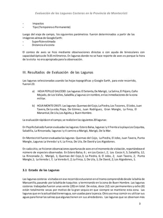 Evaluación de las Lagunas Costeras en la Provincia de Montecristi
3
- Impactos
- Tipo(TemporeraoPermanente)
Luego del viaje de campo, los siguientes parámetros fueron determinados a partir de las
imágenesaéreasde GoogleEarth:
- Superficieestimada
- Distanciaalacosta
El conteo de aves se hizo mediante observaciones directas o con ayuda de binoculares con
capacidadópticade 7x35 milímetros.En lagunas donde no se hace reporte de aves es porque la hora
de la visita no era apropiada para la observación.
III. Resultados de Evaluación de las Lagunas
Las lagunas seleccionadas usando las hojas topográficas y Google Earth, para este recorrido,
fueron23:
a) HOJA PEPILLOSALCEDO.Laslagunas:El Setenta,De Marigó, LaSalina,El Pájaro,Caño
Mojado, de LosValles, Saladilla,ylagunassinnombre,enlasinmediacionesde lazona
militar.
b) HOJA MONTECRISTI.Laslagunas:QuemaodelCojo,LaPiedra,LosTocones, El Jobo,Juan
Tavera,De La vida, Popa, De Gómez, Juan Rodríguez, Gran Mangle, La finca, El
Manantial,De Lila,LosAgüita,y BuenHombre.
La evaluaciónrápidaenelcampo,se realizóenlassiguientes20lagunas:
En PepilloSalcedofueronevaluadaslaslagunas: EsteroBalsa, lagunasIyIIfrentealaplayaLosCoquitos,
Saladilla, La Rinconada, lagunas I y II camino a Marigó, Marigó, De la Mar.
En Montecristifueronevaluadaslaslagunas: Quemao del Cojo, La Piedra, El Jobo, Juan Tavera, Punta
Mangle, Lagunas La Vereda I y II, La Finca, De Lila, De David y Los Algodones.
En cadasitio,se hicieron observacionesoportunasde aves enelmomentode visitación,reportándoseel
número de especies observadas. En Estero Balsa, 6 ; en Los Cocos I, 2; Los Cocos II, 5; Saladilla, 12;
La Rinconada-,5; Marigó, 1; Quemao del Cojo,3; La Piedra, 6; El Jobo, 2; Juan Tavera, 2; Punta
Mangle,1; La Vereda I, 7; La Vereda II, 2; La Finca, 1; De Lila, 1; De David, 2; Los Algodones, 1.
3.1 Estado de las Lagunas
Las lagunascosteras visitadasenese recorridoestuvieronenel tramocomprendidodesde labahía de
Manzanillo,pasando porlabahíade Icaquitos y terminando en la zona de Buen Hombre. Las lagunas
costeras trabajadasfueron unas vente (20) en total. De estas, doce (12) son permanentes y ocho (8)
están totalmente secas por motivo de la gran sequia en que siempre se mantiene esta zona. Las
lagunasque enlaactualidadtienenagua,sonusadaspara lapesca.Otrousomuy común es utilizar sus
aguasparallenarlassalinasquealgunastienen en sus alrededores. Las lagunas que se observan más
 