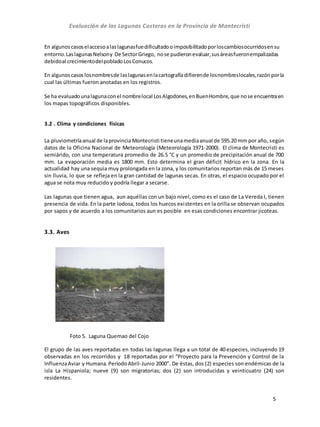Evaluación de las Lagunas Costeras en la Provincia de Montecristi
5
En algunoscasoselaccesoalaslagunasfuedificultadooimposibilitadoporloscambiosocurridosensu
entorno.LaslagunasNelsony De SectorGriego, nose pudieronevaluar,susáreasfueronempalizadas
debidoal crecimientodelpobladoLosConucos.
En algunoscasos losnombresde laslagunasenlacartografíadifierende losnombreslocales,razónporla
cual las últimas fueron anotadas en los registros.
Se ha evaluadounalagunaconel nombrelocal LosAlgodones,enBuenHombre,que nose encuentraen
los mapas topográficos disponibles.
3.2 . Clima y condiciones físicas
La pluviometríaanual de laprovinciaMontecristi tieneunamediaanual de 595.20 mm por año, según
datos de la Oficina Nacional de Meteorología (Meteorología 1971-2000). El clima de Montecristi es
semiárido, con una temperatura promedio de 26.5 °C y un promedio de precipitación anual de 700
mm. La evaporación media es 1800 mm. Esto determina el gran déficit hídrico en la zona. En la
actualidad hay una sequia muy prolongada en la zona, y los comunitarios reportan más de 15 meses
sin lluvia, lo que se refleja en la gran cantidad de lagunas secas. En otras, el espacio ocupado por el
agua se nota muy reducido y podría llegar a secarse.
Las lagunas que tienen agua, aun aquéllas con un bajo nivel, como es el caso de La Vereda I, tienen
presencia de vida. En la parte lodosa, todos los huecos existentes en la orilla se observan ocupados
por sapos y de acuerdo a los comunitarios aun es posible en esas condiciones encontrar jicoteas.
3.3. Aves
Foto 5. Laguna Quemao del Cojo
El grupo de las aves reportadas en todas las lagunas llega a un total de 40 especies, incluyendo 19
observadas en los recorridos y 18 reportadas por el “Proyecto para la Prevención y Control de la
InfluenzaAviar y Humana.PeríodoAbril-Junio 2000”. De éstas, dos (2) especies son endémicas de la
isla La Hispaniola; nueve (9) son migratorias; dos (2) son introducidas y veinticuatro (24) son
residentes.
 