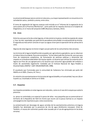 Evaluación de las Lagunas Costeras en la Provincia de Montecristi
7
La presenciadelbosque secoescomúnenestazona, ysumayorrepresentación se encuentra en la
variedad de cactus, cambrón y aroma, entre otros.
El tema de vegetación de lagunas costeras está incluido en el “Informe de la vegetación de la
zona costera de la Provincia Montecristi”, como parte de los reportes técnicos en el acápite de
Diagnóstico, en el marco del proyecto CLME (Reynoso y Santana, 2012).
3.6. Usos
Entre losusosque se lesdaa estaslagunas,el máscomúneslapesca,siendolasespeciesde carpas
y lisas las más reportadas por parte de los pescadoresconsultados enevaluaciónde lasmismas.
El segundousomáscomún consiste en que sus aguas sirven para la operación de las salinas de la
zona.
Algunas de estas lagunas no tienen ningún uso por parte de los comunitarios más cercanos.
Los terrenos de la laguna Saladillaestánocupados por agricultoresy ganaderos, que se observan
entodael áreacircundante. Paraeste ecosistema “se han observado dos formas de usos que para
fines de tratamiento estadísticos, de formulación de políticas públicas y dimensión del
impacto en la biodiversidad deben de tocarse aparte: a) Usuarios que utilizan los entornos de la
laguna con fines de uso agropecuario y b) Usuarios que consumen agua potable del embalse a
través de acometidas legalmente instaladas por el Instituto Nacional de Agua Potable y
Alcantarillados (INAPA) ”,(GEF-ONUD/ONAPLAN, 1998).
El acueducto que funcionaba para la comunidad de Carbonera fue eliminado por parte del
INAPA en el 2005. (Tavera, Inf. Pers.).
En relaciónalosasentamientosenlosterrenosde lagunaSaladilla, enlaactualidad, hay seis (6) en
la parte sur, levantado el último en el 2010.
3.7. Impactos
Losimpactosconstantes en estas lagunas son naturales, como es el caso de la sequía que azota la
provincia.
La pesca no controlada y en especial la pesca de tallas muy pequeñas que se comercializan al
territorio de la Republica de Haití (lo mismo que ocurre con la pesca marina) es un impacto
antropogénico de importancia para estos ecosistemas.
La contaminación por descargas de aguas servidas de los asentamientos próximos a la laguna
Saladilla fue detectada por la presencia de Lila de agua (Eichhornia crassipes). (Foto 6).
También, el exceso de nutrientes puede estar causado por el uso de agroquímicos en las áreas
cercanas.
 