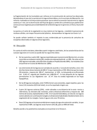 Evaluación de las Lagunas Costeras en la Provincia de Montecristi
8
La fragmentación de los humedales por rellenos en la construcción de caminos fue observada,
destacándose el caso de la carreteraenla lagunaEsteroBalsa, enel municipio de Manzanillo. Los
rellenos realizadosenlafranjacostera provocan que se altere laconexión natural entre la laguna
costeray el mar,con la disminución del flujo de aguas y cambio de su dinámica que podría tener
consecuenciasnegativasparaestabilidadde del ambientelagunarengeneral y la flora y fauna del
lugar.
La quema y el corte de la vegetación es muy notoria en las lagunas, y también la presencia de
residuos sólidos, con mayor frecuencia del plástico, destacandose las lagunas Los Cocos I y II.
Se puede señalar también el impacto la caza, evidenciada por la presencia de cartuchos de
escopetas observados en algunas áreas lagunares.
IV. Discusión
En cuantoal análisisde datos,obtenidosapartir imágenes satelitales, de las características de los
cuerpos lagunares en la zona se puede dar los siguientes datos:
 De lascuarentay cuatro (44) lagunasreportadaspara laprovinciade Montecristi,enestos
recorridosse evaluaronveinte(20),siendoestarepresentaciónde un 49%. De estas veinte
(20) lagunas evaluadas,ocho(8) estánsituadasenPepilloSalcedo(40%); lasrestantes12se
encuentran en la zona de Montecristi (60%).
 Las extensionesde laslagunassonvariadas de acuerdo a la escala de tamaños; once (11)
de ellas tienenáreasmenores de100 m², loque representaun55%.Mientrasque lasnueve
(9) restantes, mayores de 100 m², representan el 45%. La más grande es La Rinconada
con 3,141 m², seguida por Saladilla con 1,883.90 m²; la más pequeña de las lagunas
permanentes es Los Algodones con 21 m². Esta no estaba registrada en las hojas
topográficas.
 De las20 lagunas evaluadas,siete 7(35%) tienenusosconocidos,segúnreportes; para las
trece (13) restantes (65% del total), no se ha reportado ningún uso.
 Cuatro (4) lagunas costeras (25%), están ubicadas a una distancia de la costa menor a
100 metros; las dieciséis (16) restantes, están a distancias diferentes y mayores de 100
metrosde lacosta,representandoun75%. Enel casode EsteroBalsa,se trata de una laguna
costeraabiertaconunafranjademanglaryladistanciatomadadesde elbordeterrestre de la
vegetación de los mangles hasta el agua es de unos 74 metros.
 Doce (12) lagunasenlazonarecorridatienen espejo de agua de extensión variable, lo que
representa el 60%. Las lagunas secas fueron ocho (8), para un 40% del total.
Detallesacorde a los parámetros evaluadosse encuentran en el Anexo1.
 