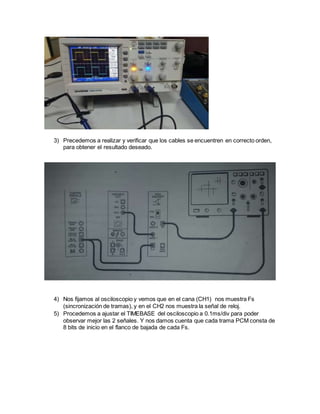 3) Precedemos a realizar y verificar que los cables se encuentren en correcto orden,
para obtener el resultado deseado.
4) Nos fijamos al osciloscopio y vemos que en el cana (CH1) nos muestra Fs
(sincronización de tramas), y en el CH2 nos muestra la señal de reloj.
5) Procedemos a ajustar el TIMEBASE del osciloscopio a 0.1ms/div para poder
observar mejor las 2 señales. Y nos damos cuenta que cada trama PCM consta de
8 bits de inicio en el flanco de bajada de cada Fs.
 