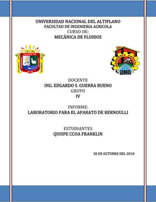 LABORATORIO DE MECANICA DE FLUIDOS
1
UNIVERSIDAD NACIONAL DEL ALTIPLANO
FACULTAD DE INGENIERIA AGRICOLA
CURSO DE:
MECÁNICA DE FLUIDOS
DOCENTE
ING. EDGARDO S. GUERRA BUENO
GRUPO
IV
INFORME:
LABORATORIO PARA EL APARATO DE BERNOULLI
ESTUDIANTES
QUISPE CCOA FRANKLIN
30 DE OCTUBRE DEL 2018
 